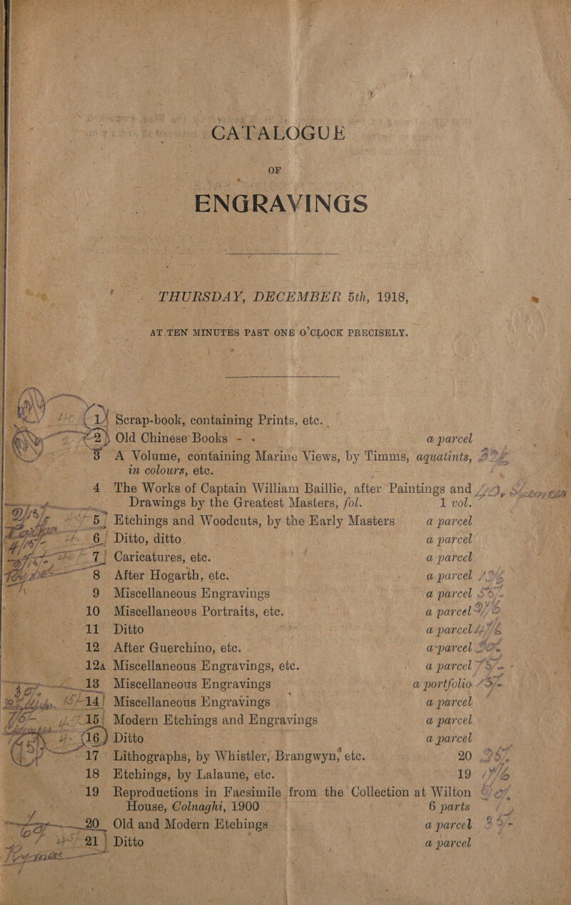 Poo ee i sf er bet ¥ —~ -     CATALOGUE Hou: NGS ' | THURSDAY, DECEMBER 5th, 1918, AT, TEN MINUTES PAST ONE O'CLOCK PRECISELY. coe sate    | at ; Old ChineserBoole os a parcel awn Nees etc. _ Drawings by the Greatest Masters, fol. 1 vol. 7 | Nee am Benen and Woodeuts, by the any Masters a parcel ov tHe. “6. Ditto, ditto. aay i a parcel , 7a us Caricatures, etc. ots ee a parcel Miscellaneous Engravings ‘ci age a par cas Miscellaneous Portraits, etc. vw a par cel Miscellaneous Engravings, ete. | @ parcel 7. 13- Miscellaneous Hngravings te de _ a portfolto | Miscellaneous Engravings — , a parcel | Modern: Etchings and ‘Engravings : a parcel Ditto : @ parcel House, Colnaghi, 1900 | ig i 6 parts Ditto ; ie Ws ‘3 hess a parcel =   WEES 