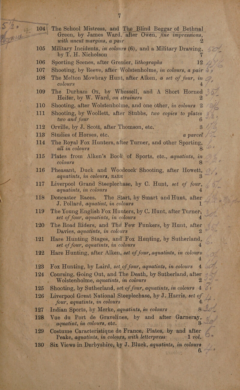    DS veal ee ae ay ise Sa ES ee Ey en } s we ed ; d .* ae. consent 105 106 107 108 109 110 111 112 113 114 115 117 122 124 127 128 130 iD of ~The School Mistress, and The Blind Beggar of Bethnal © Green, by James Ward, after Owen, jine eg ad with uncut margins, a pair , Military Incidents, in colours (6), and a Military Drawing, by T. H. Nicholson if colours Heifer, by W. Ward, on strainers | il Shooting, after Wolstenholme, and one other, in colours 2 Shooting, by Woollett, after ‘dab two copies to plates two and four 6 Studies of Horses, etc. a parcel / The Royal Fox Hunters, after Turner, and other Sporting, all in colours 8. Plates from Alken’s” Book. of Sports, etc., aquatints, in colours 8 Pheasant, Duck ne Mioodeeaie Shooting, after Howett, aquatints, in colours, RARE ~ 3 Liverpool Grand Steeplechase, by C. Hunt, set of four, aquatints, in colours’ 4 Doncaster Races. The Start, by Smart and Hunt, after J. Pollard, aquatint, in colours : tis ) set of four, aquatints, in colours 4° The Road Riders, and Thé Few Funkers, by Hunt, after Hare Hunting Stages, and Fox Hunting, by Sutherland, set of four, aquatints, in colours — Hare Hunting, after Alken, set of Jeu aquatints, m ie + Bo Hunting, by Laird, set of ne aquatints, am colours 4 Coursing, Going Out, and The Death, by Sutherland, after Wolstenholme, aquatints, in colours 2. gt perDoG Great National Steeplechase, by Je Haris, set ef / _ four, aquatints, in colours ae du Port de Gravelines, by and after Garneray, Peake, aquatints, in colours, with letterpress: ......-1 vol. er aaah