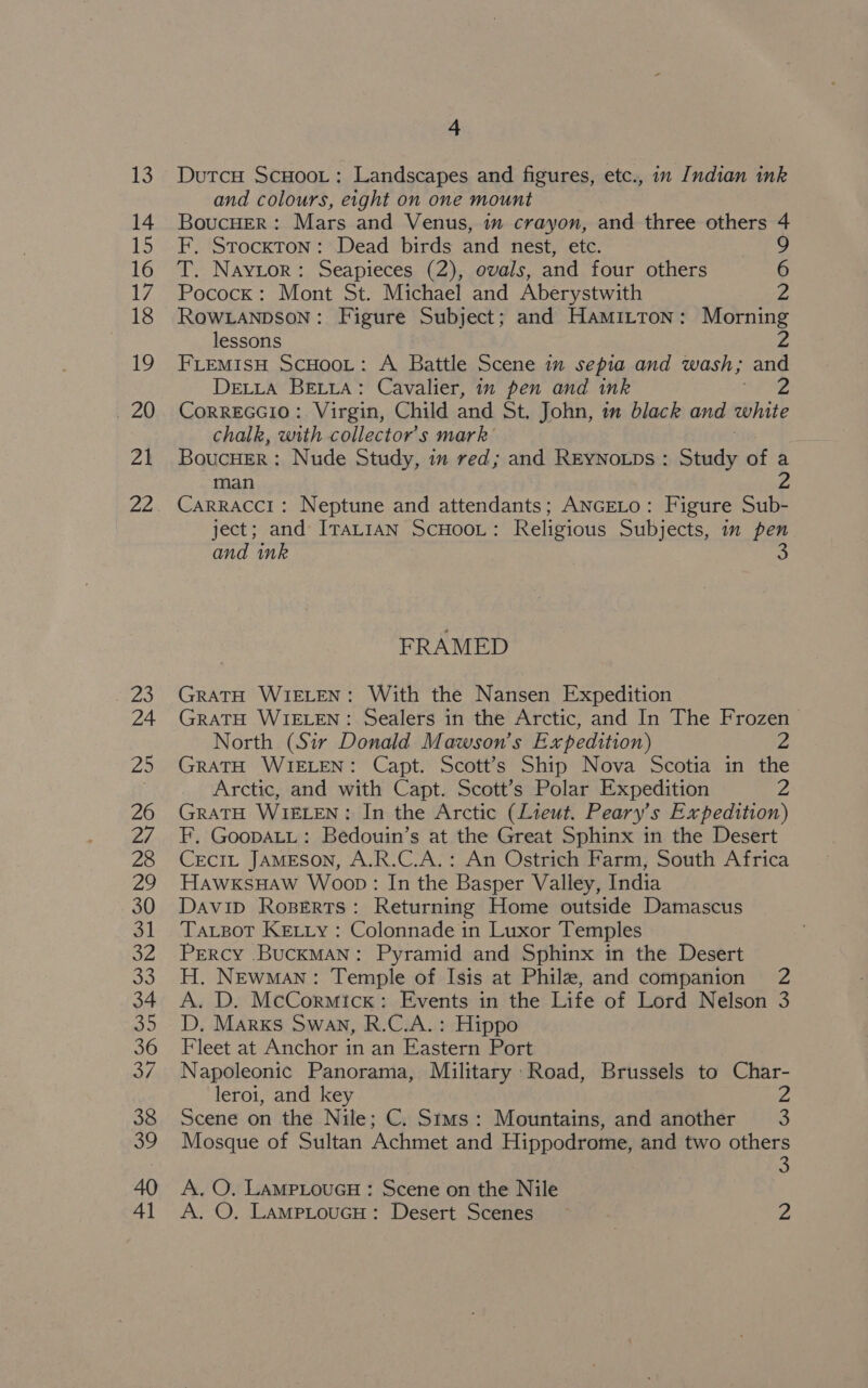 13 14 LS 16 17, 18 19 7 20 Za 22 4 DutcH ScHoot: Landscapes and figures, etc., im Indian ink and colours, eight on one mount BoucHER: Mars and Venus, im crayon, and three others 4 F, Stockton: Dead birds and nest, etc. T. Naytor: Seapieces (2), ovals, and four others 6 Pocock: Mont St. Michael and Aberystwith . ROWLANDSON: Figure Subject; and Hamitton: Morning lessons 2 FLEMIsH ScHoot: A Battle Scene im sepia and wash; and DeLta BELLA: Cavalier, in pen and ink CoRREGGIO: Virgin, Child and St, John, in black and white chalk, with collector's mark Boucuer : Nude Study, im red; and ReEyNoLps : Study of a man Carracci: Neptune and attendants; ANGELo: Figure Sub- ject; and IraLt1AN ScHooL: Religious Subjects, im pen and ink s FRAMED GratH WIELEN: With the Nansen Expedition GRATH WIELEN: Sealers in the Arctic, and In The Frozen North (Sir Donald Mawson’s Expedition) 2 GRATH WIELEN: Capt. Scott’s Ship Nova Scotia in the Arctic, and with Capt. Scott’s Polar Expedition 2 GratH WIELEN: In the Arctic (Lieut. Peary’s Expedition) F, GoopaLL: Bedouin’s at the Great Sphinx in the Desert Cecit JAMESON, A.R.C.A.: An Ostrich Farm, South Africa HawxksHaw Woop: In the Basper Valley, India Davip Roserts: Returning Home outside Damascus Tatpot KeEtty : Colonnade in Luxor Temples Percy .BuckMan: Pyramid and Sphinx in the Desert H. Newman: Temple of Isis at Phile, and companion 2 A. D. McCormick: Events in the Life of Lord Nelson 3 D. Marks Swan, R.C.A.: Hippo Fleet at Anchor in an Eastern Port Napoleonic Panorama, Military Road, Brussels to Char- leroi, and key Scene on the Nile; C. Sims: Mountains, and another 3 Mosque of Sultan Achmet and Hippodrome, and two others 3 A. O. LampLouGcH : Scene on the Nile A. O. LampLouGH: Desert Scenes Z