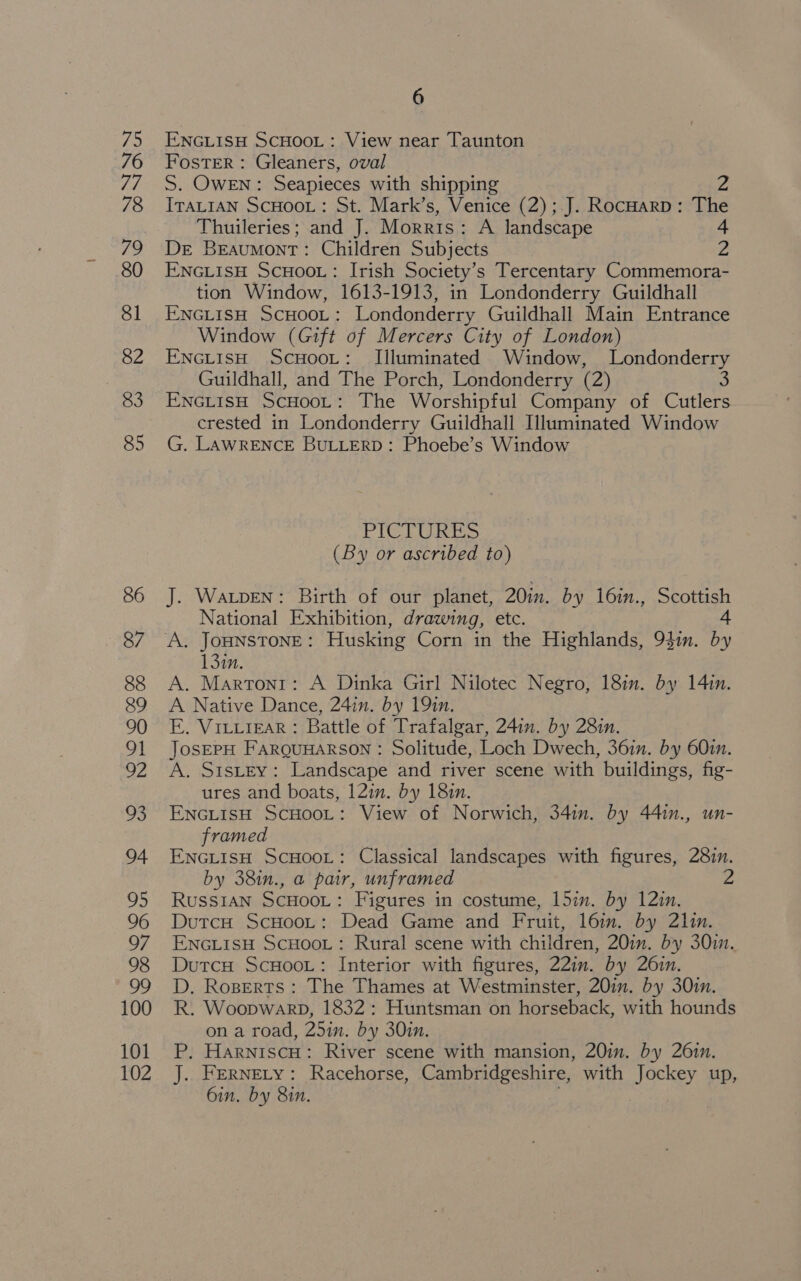 ENGLISH SCHOOL: View near Taunton Foster : Gleaners, oval S. OWEN: Seapieces with shipping 2 ITALIAN SCHOOL: St. Mark’s, Venice (2); J. RocHarp: The Thuileries; and J. Morris: A landscape 4 Dre Beaumont: Children Subjects z ENGLISH ScHOoOoL: Irish Society’s Tercentary Commemora- tion Window, 1613-1913, in Londonderry Guildhall ENGLISH ScHooL: Londonderry Guildhall Main Entrance Window (Gift of Mercers City of London) ENGLISH ScHooL: Illuminated Window, Londonderry Guildhall, and The Porch, Londonderry (2) 3 ENGLISH ScHooL: The Worshipful Company of Cutlers crested in Londonderry Guildhall Illuminated Window G. LAWRENCE BULLERD: Phoebe’s Window PICTURES (By or ascribed to) J. WaLpEN: Birth of our planet, 20in. by 16in., Scottish National Exhibition, drawing, etc. a 13in. A. Martont: A Dinka Girl Nilotec Negro, 18m. by 14in. A Native Dance, 24in. by 19in. E. ViLiiear : Battle of Trafalgar, 241n. by 28in. JosEPH FARQUHARSON : Solitude, Loch Dwech, 361m. by 601. A. SistEy: Landscape and river scene with buildings, fig- ures and boats, 12in. by 18in. ENGLISH ScHOoL: View of Norwich, 34in. by 44in., un- framed ENGLISH ScHOooL: Classical landscapes with figures, 287n. by 38in., a par, unframed Russ1an ScHooL: Figures in costume, 15in. by 12in. DutcH ScHoot: Dead Game and Fruit, l6im. by 21in. ENGLISH SCHOOL: Rural scene with children, 20in. by 301. Dutcu ScHoot: Interior with figures, 22in. by 26in. D. Roperts: The Thames at Westminster, 20in. by 30in. R. Woopwarp, 1832: Huntsman on horseback, with hounds on a road, 25in. by 30in. P. HarniscH: River scene with mansion, 20in. by 26in. J. Fernety: Racehorse, Cambridgeshire, with Jockey up, 6in. by 81n. !