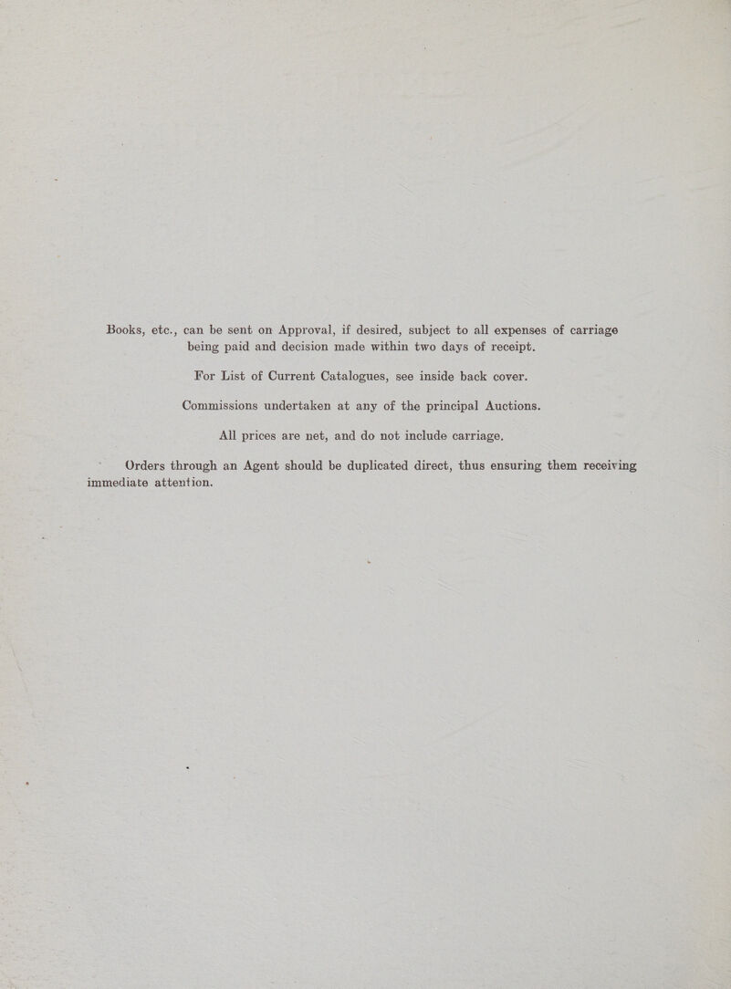 Books, etc., can be sent on Approval, if desired, subject to all expenses of carriage being paid and decision made within two days of receipt. For List of Current Catalogues, see inside back cover. Commissions undertaken at any of the principal Auctions. All prices are net, and do not include carriage. Orders through an Agent should be duplicated direct, thus ensuring them receiving immediate attention.