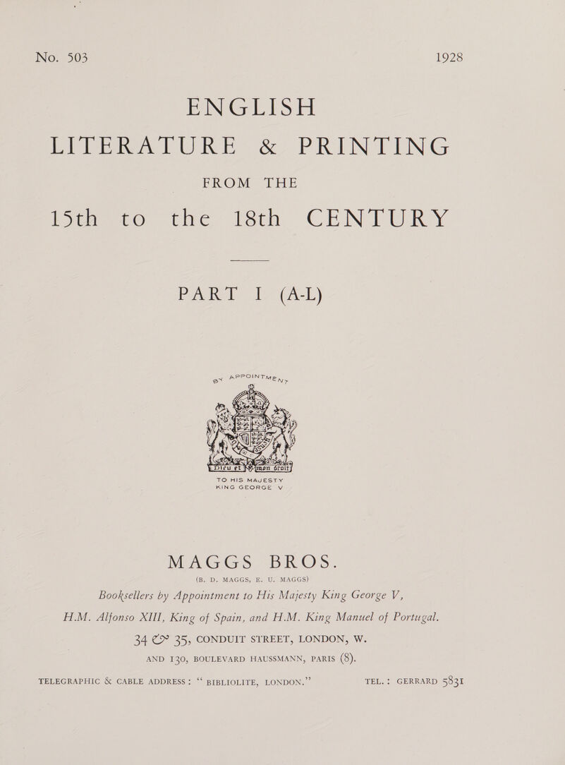 Rani Gen PS Fl Pitier LURE &amp; PRINTING PROM. 4:86 ivwiee ee. tac [eth CENTURY PART I (A-L)  TO HIS MAJESTY KING GEORGE V MAGGS BROS. (B. D. MAGGS, E. U. MAGGS) Booksellers by Appointment to His Majesty King George V, H.M. Alfonso XIII, King of Spain, and H.M. King Manuel of Portugal. 34 (&gt; 25, CONDUIT STREET, LONDON, W. AND 130, BOULEVARD HAUSSMANN, Paris (8). TELEGRAPHIC &amp; CABLE ADDRESS: “‘ BIBLIOLITE, LONDON.” TEL. : GERRARD 5831