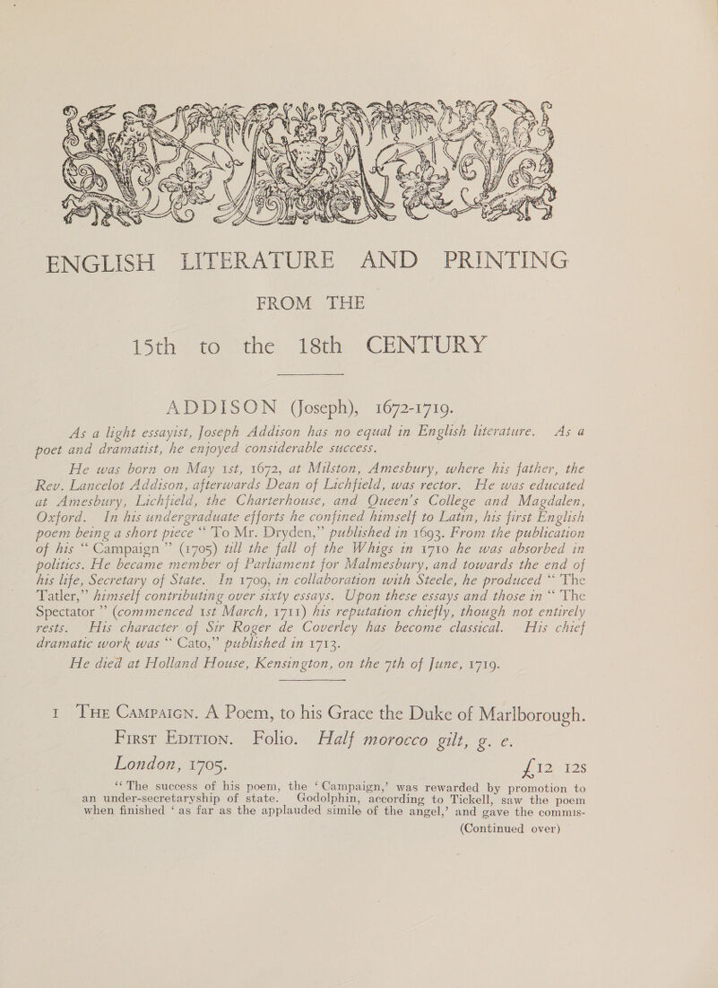  ENGLISH LITERATURE AND PRINTING FROM THE 15th 40 “the: 1st. CENTURY ADDISON (Joseph), 1672-1719. As a light essayist, Joseph Addison has no equal in English literature. As a poet and dramatist, he enjoyed considerable success. He was born on May ist, 1672, at Milston, Amesbury, where his father, the Rev. Lancelot Addison, afterwards Dean of Lichfield, was rector. He was educated at Amesbury, Lichfield, the Charterhouse, and Queen’s College and Magdalen, Oxford. In his undergraduate efforts he confined himself to Latin, his first English. poem being a short piece “To Mr. Dryden,” published in 1693. From the publication of his ““ Campaign ” (1705) wll the fall of the Whigs in 1710 he was absorbed in politics. He became member of Parliament for Malmesbury, and towards the end of his life, Secretary of State. In 1709, 1n collaboration with Steele, he produced “‘ The Tatler,” himself contributing over sixty essays. Upon these essays and those in “‘ The Spectator ” (commenced 1st March, 1711) his reputation chiefly, though not entirely rests. His character of Sir Roger de Coverley has become classical. His chief dramatic work was “ Cato,” published in 1713. He died at Holland House, Kensington, on the 7th of June, 1719. t THe Campaicn. A Poem, to his Grace the Duke of Marlborough. First Eprrion. Folio. Half morocco gilt, g. e. London, 1705. 21s ‘‘The success of his poem, the ‘Campaign,’ was rewarded by promotion to an under-secretaryship of state. Godolphin, according to Tickell, saw the poem when finished ‘as far as the applauded simile of the angel,’ and gave the commis-