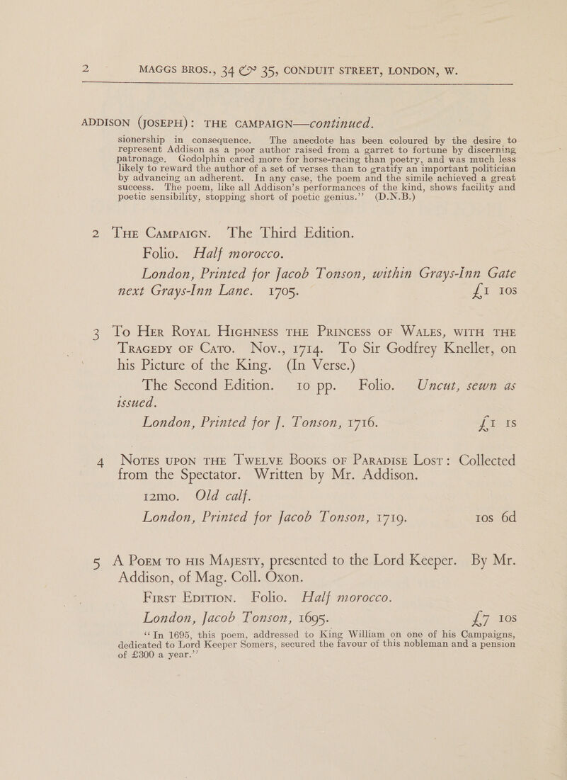  ADDISON (JOSEPH): THE CAMPAIGN—continued. Slonership in consequence. The anecdote has been coloured by the desire to represent Addison as a poor author raised from a garret to fortune by discerning patronage. Godolphin cared more for horse-racing than poetry, and was much less likely to reward the author of a set of verses than to gratify an important politician by advancing an adherent. In any case, the poem and the simile achieved a great success. The poem, like all Addison’s performances of the kind, shows facility and poetic sensibility, stopping short of poetic genius.’? (D.N.B.) 2 THe Campaicn. The Third Edition. Folio. Half morocco. London, Printed for Jacob Tonson, within Grays-Inn Gate next Grays-Inn Lane. 1705. J 1-203 3 To Her Royat Hicuness tHe Princess or WALES, WITH THE Tracepy oF Cato. Nov., 1714. To Sir Godfrey Kneller, on his Picture of the King. (In Verse.) The Second’ Edition: to pp. Polio.’ ncut, semmegs issued. London; Printed jor J, Lonson; 1716. = f 41s 4 Nores upon THE Twetve Booxs or Parapise Lost: Collected from the Spectator. Written by Mr. Addison. fame.) Old calf. London, Prinied for Jacob Tonson, 1719. tos 6d A Porm To His Majesty, presented to the Lord Keeper. By Mr. Addison, of Mag. Coll. Oxon. First Eprrion. Folio. Half morocco. London, Jacob Tonson, 1695. y'7 10s ‘¢TIn 1695, this poem, addressed to King William on one of his Campaigns, dedicated to Lord Keeper Somers, secured the favour of this nobleman and a pension of £300 a year.”’