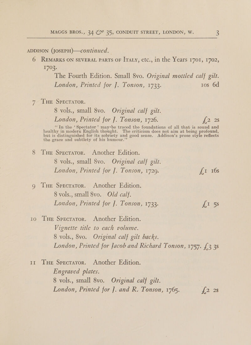 ADDISON (JOSEPH)—continued. 6 REMARKS ON SEVERAL PaRTs OF ITaty, etc., in the Years 1701, 1702, 1703. The Fourth Edition. Small 8vo. Original motiled calf gilt. London, Printed for J]. Tonson, 1733. tos 6d 7 ‘THE SPECTATOR. 8 vols., small 8vo. Original calf gilt. London, Printed for J. Tonson, 1726. pons ‘‘In the ‘ Spectator ? may*be traced the foundations of all that is sound and healthy in modern English thought. The criticism does not aim at being profound, but is distinguished for its sobriety and good sense. Addison’s prose style reflects the grace and subtlety of his humour.’’ 8 Tue Specrator. Another Edition. 8 vols., small 8vo. Original calf gilt. London, Printed for J. Tonson, 1729. {1 16s g Tue Specrator. Another Edition. 8 vols., small 8vo. Old calf. London, Printed for J]. Tonson, 1733. fi 5s 10 THe Specraror. Another Edition. Vignette title to each volume. 8 vols., 8vo. Original calf gilt backs. London, Printed for Jacob and Richard Tonson, 1757. £3 3s 11 THe Specraror. Another Edition. Engraved plates. 8 vols., small 8vo. Original calf gilt. ) London, Printed for ]. and R. Tonson, 1765. mas