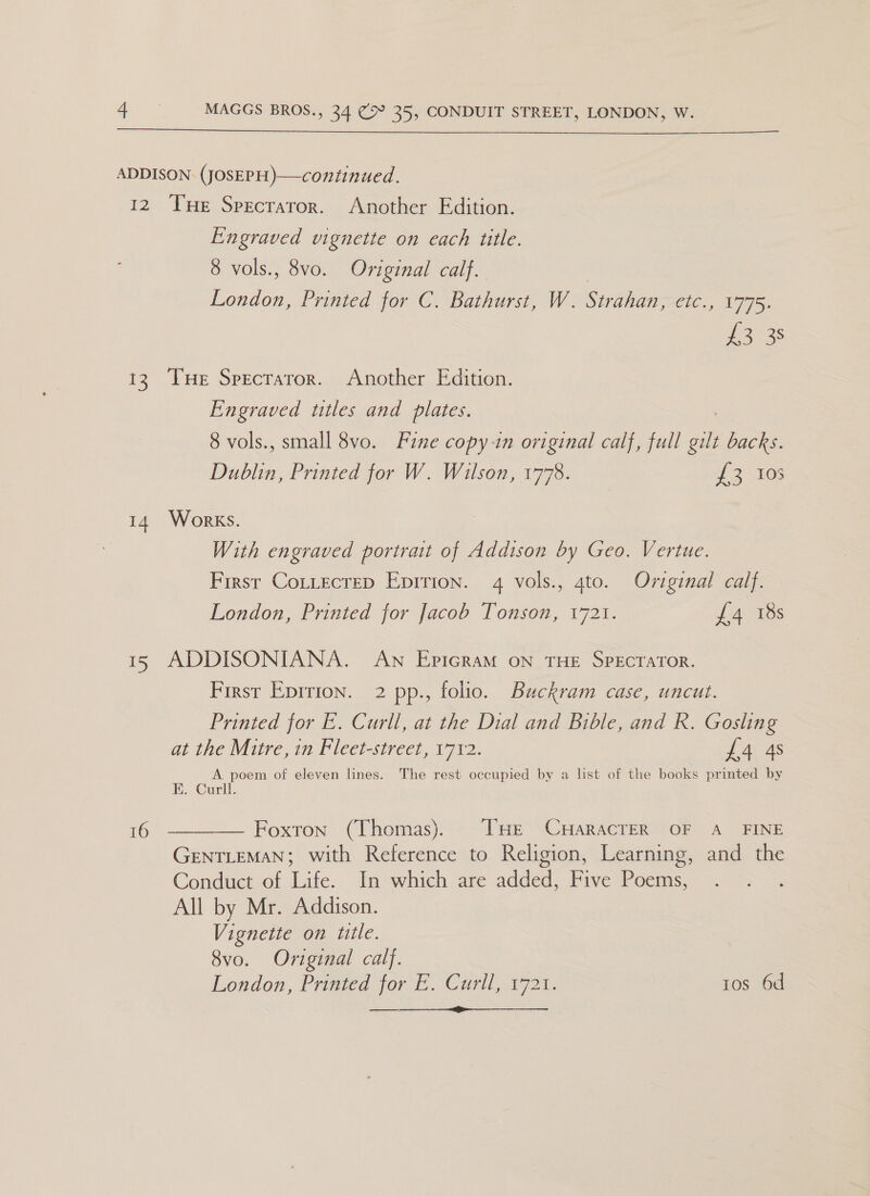 $$ I2 5S i 2S 16 Tue Specrator. Another Edition. Engraved vignette on each title. 8 vols., 8vo. Original calf. Bends Printed for C. Bathurst, W. Strahan, Cie), A775: i335 Tue Specraror. Another Edition. Engraved titles and plates. 8 vols., small 8vo. Fine copy-in original calf, full Ee backs. Dublin, Printed for W. Wilson, 1778. #2 505 Works. With engraved portrait of Addison by Geo. Vertue. First Cottecrep Epirion. 4 vols., 4to. Original calf. London, Printed for Jacob Tonson, 1721. L4 18s ADDISONIANA. Aw EpicraM on THE SPECTATOR. First Eprrion. 2 pp., folio. Buckram case, uncut. Printed for E. Curll, at the Dial and Bible, and R. Gosling at the Mitre, in Fleet-street, 1712. £4 4s A. poem of eleven lines. The rest occupied by a list of the books printed by E. Curll. Foxton (Thomas). [HE CHARACTER OF A_ FINE GENTLEMAN; with Reference to Religion, Learning, and the Conduct of Life. In which are added, Five Poems, All by Mr. Addison. Vignette on title. 8vo. Original calf. London, Printed for E. Curil, 1721. tos 6d oe  