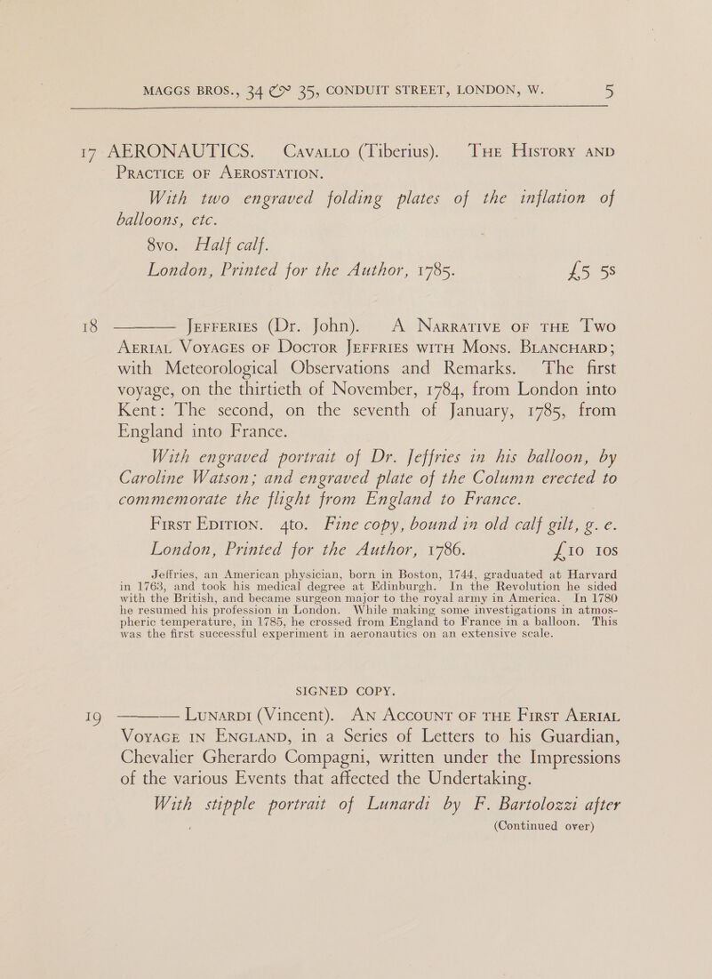  a9 PRACTICE OF AEROSTATION. With two engraved folding plates of the inflation of balloons, etc. 8vo. Half calf. London, Printed for the Author, 1785. £5 58 Jerrertes (Dr. John). A Narrative oF THE Two AERIAL VoyaAGEs OF Docror JEFFRIES witH Mons. BLANCHARD; with Meteorological Observations and Remarks. The first voyage, on the thirtieth of November, 1784, from London into Kent: The second, on the seventh of January, 1785, from England into France. With engraved portrait of Dr. Jeffries in his balloon, by Caroline Watson; and engraved plate of the Column eed to commemorate the flight from England to France. First Epirion. 4to. Fine copy, bound in old calf gilt, g. e. London, Printed for the Author, 1786. £10 tos Jeffries, an American physician, born in Boston, 1744, graduated at Harvard in 1763, and took his medical degree at Edinburgh. In the Revolution he sided with the Br itish, and became surgeon major to the royal army in America. In 1780 he resumed his pr ofession in London. While making some investigations in atmos- pheric temperature, in 1785, he crossed from England to France in a balloon. This was the first successful experiment in aeronautics on an extensive scale. SIGNED COPY. —— Lunarpi (Vincent). AN Account OF THE First AERIAL Voyace IN ENGLAND, in a Series of Letters to his Guardian, Chevalier Gherardo Compagni, written under the Impressions of the various Events that affected the Undertaking. With les portrait of Lunardi by F. Bartolozzi after