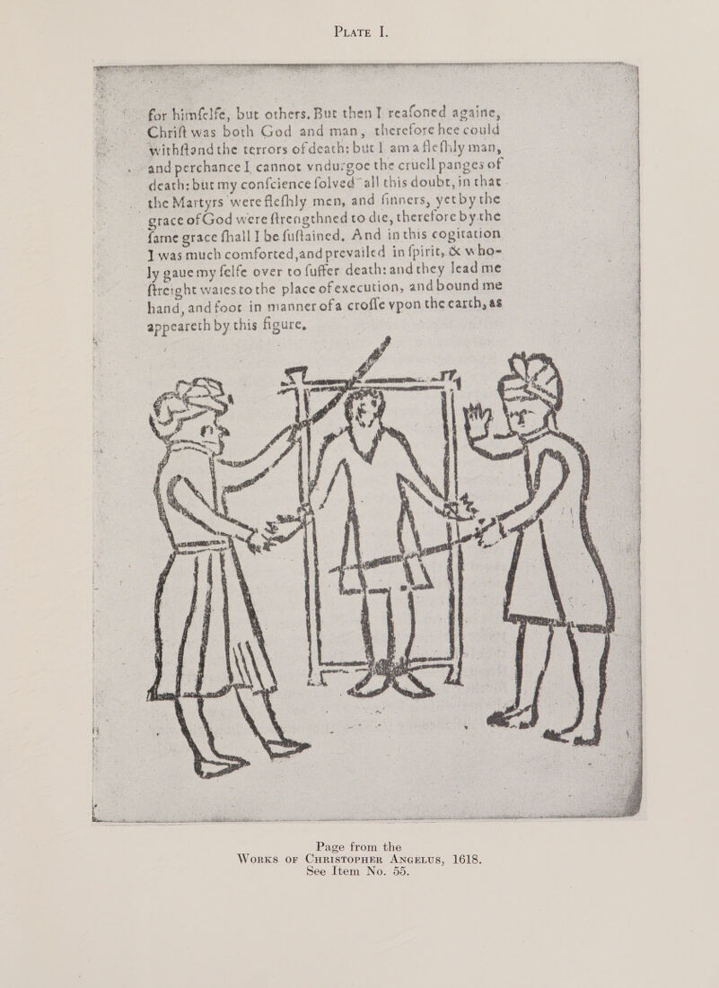      . mfelfe, but others. But then I reafoned againe, ~~ Chriftwas both God and man, therefore hee could - withftand the terrors of death: but] ama flefhly man, and perchance I, cannot vndurgoe the crucll panges of death: but my confcience folved™ all this doubt, in thac _ the Martyrs were flefhly men, and finners, yetbythe grace of God were ftrengthned to die, therefore bythe fame grace fhall J be fuftained, And inthis cogitation was much comforted,and prevailed in {pirit, &amp; who- — ly gaue my felfe over to fuffer death: and they lead me_ fircight waies tothe place of execution, and bound me hand, and foot in manner ofa crofle vpon the carch, as appearethbythis figure, a  