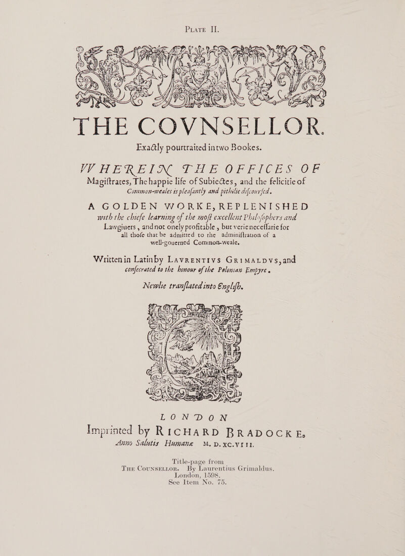   ERS f o aa 3} 5 AS to THE COV Exa@ly pourtraited intwo Bookes. Ve ih ERE TE OF FIC ES-OF Magiftrates, The happie life of Subiectes, and the felicitie of Common-weales 1s pleafantly and pithilie difcourfed. A GOLDEN WORKE, REPEENISHED with the chiefe learning of the moft excellent Philsfophers and Lawgiuers , andnot onely profitable , but verieneceflarie for all thofe that be admitted to rhe adminiftrauon of a well-gouerned Common-weale, Writtenin Latinby Lavrentrys GriMALpvs,and confecrated to the honour of the Polonian Empyre . Newlie tranflated into Englifb.  Title-page from THe CounseLttor. By Laurentius Grimaldus. London, 1598. See Item No. 75.