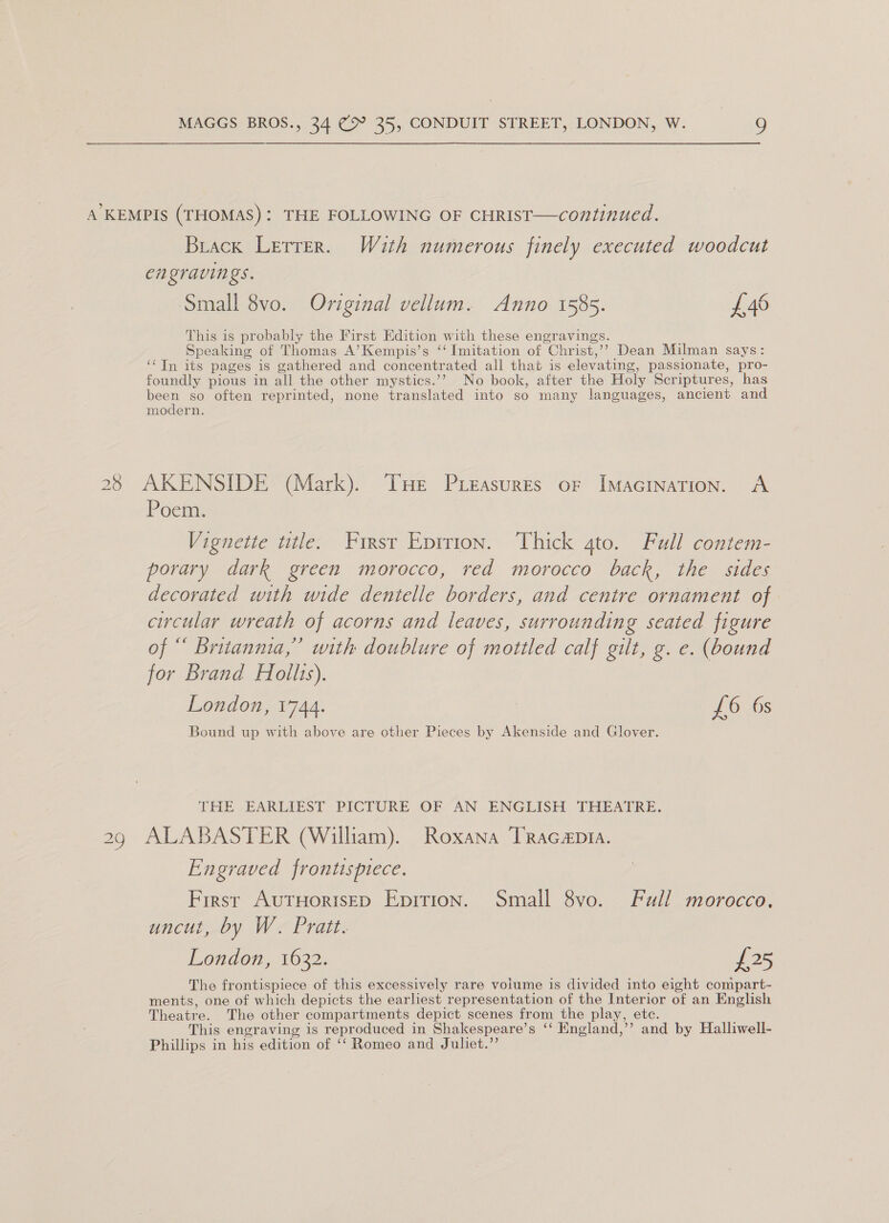 Buack Lerrer. With numerous finely executed woodcut engravings. Small 8vo. Original vellum. Anno 1585. £46 This is probably the First Edition with these engravings. Speaking of Thomas A’Kempis’s ‘‘ Imitation of Christ,’’ Dean Milman says: ‘Tn its pages is gathered and concentrated all that is elevating, passionate, pro- foundly pious in all the other mystics.’? No book, after the Holy Scriptures, has been so often reprinted, none translated into so many languages, ancient and modern. ©) \© Poem. Vignette title. Firsr Eprrion. Thick ato. Full contem- porary dark green morocco, red morocco back, the sides decorated with wide dentelle borders, and centre ornament of circular wreath of acorns and leaves, surrounding seated figure of “ Britannia,” with doublure of mottled calf gilt, g. e. (bound for Brand Hollis). London, 1744. £6 6s Bound up with above are other Pieces by Akenside and Glover. THE EARLIEST PICTURE OF AN ENGLISH THEATRE. ALABASTER (William). Roxana TRracapta. Engraved frontispiece. First AuTHorisED Epirion. Small 8vo. Full morocco, uncut, by W. Pratt. London, 1632. £25 The frontispiece of this excessively rare volume is divided into eight compart- ments, one of which depicts the earliest representation of the Interior of an English Theatre. The other compartments depict scenes from the play, ete. This engraving is reproduced in Shakespeare’s ‘‘ England,’’ and by Halliwell- Phillips in his edition of ‘‘ Romeo and Juliet.”’