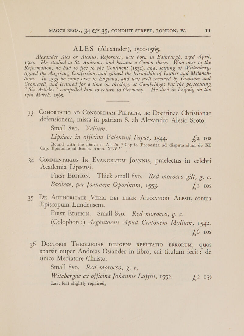 ALES (Alexander), 1500-1565. Alexander Ales or Alesius, Reformer, was born in Edinburgh, 23rd April, 1500. He studied at St. Andrews, and became a Canon there. Won over to the Reformation, he had to flee to the Continent (1532), and, settling at Wittenberg, signed the Augsburg Confession, and gained the friendship of Luther and Melanch- thon. In 1535 he came over to England, and was well received by Cranmer and Cromwell, and lectured for a time on theology at Cambridge; but the persecuting “ Six Articles” compelled him to return to Germany. He died in Leipzig on the 17th March, 1565. 33 CoHoRTATIO AD ConcorptaMm Preratis, ac Doctrinae Christianae defensionem, missa in patriam S. ab Alexandro Alesio Scoto. Small 8vo. Vellum. Lipsiae: in officina Valentini Papae, 1544. £2) 10s Bound with the above is Ales’s ‘‘ Capita Proposita ad disputandum de XI Cap. Epistolae ad Roma. Anno. XLV.” 34 Commentartus In Evancetium Joannis, praelectus in celebri Academia Lipsensi. First Eprrion. Thick small 8vo. Red morocco gilt, g. ¢. Basileae, per Joannem Oporinum, 1553. {2 Ios 35 De AurnoriraTe VERBI DEI LIBER ALEXANDRI ALESII, contra Episcopum Lundensem. First Eprrion. Small 8vo. Red morocco, g. e. (Colophon:) Argentorati Apud Cratonem Mylium, 1542. £6 tos 36 Docroris THEOLOGIAE DILIGENS REFUTATIO ERRORUM, quOs sparsit nuper Andreas Osiander in libro, cui titulum fecit: de unico Mediatore Christo. Small 8vo. Red morocco, g. e. Witebergae ex officina Johannis Lufftit, 1552. £2 158 Last leaf slightly repaired,