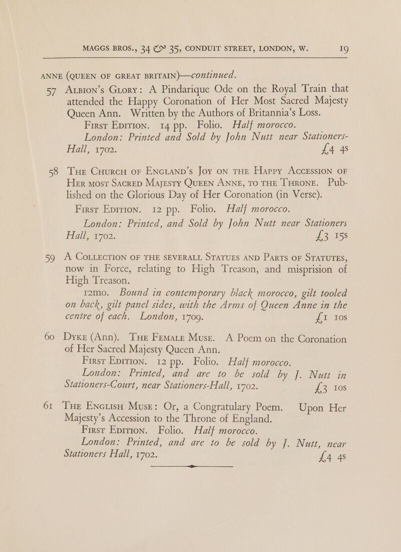 oy) 58 59 61 Axzion’s Grory: A Pindarique Ode on the Royal Train that attended the Happy Coronation of Her Most Sacred Majesty Queen Ann. Written by the Authors of Britannia’s Loss. First Eprtion. 14 pp. Folio. Half morocco. | London: Printed and Sold by John Nutt near Stationers- Hall, 1702. £4 4s Tue CuHurcH oF ENGLAND’s Joy ON THE Happy AcCESSION OF Her most Sacrep Majesty QuEEN ANNE, TO THE THRONE. Pub- lished on the Glorious Day of Her Coronation (in Verse). First Eprrron. 12 pp. Folio. Half morocco. London: Printed, and Sold by John Nutt near Stationers gin ei702. £3 158 A. COLLECTION OF THE SEVERALL STATUES AND Parts OF STATUTES, now in Force, relating to High Treason, and misprision of High Treason. t2mo. Bound in contemporary black morocco, gilt tooled on back, gilt panel sides, with the Arms of Queen Anne in the centre of each. London, 1709. {1 Ios Dyxe (Ann). THe Femare Muse. A Poem on the Coronation of Her Sacred Majesty Queen Ann. First Epirion. 12 pp. Folio. Half morocco. London: Printed, and are to be sold by |. Nutt in Stationers-Court, near Stationers-Hall, 1702. 1 2. Fas Tue Enctisn Muse: Or, a Congratulary Poem. Upon Her Majesty’s Accession to the Throne of England. First Eprtion. Folio. Half morocco. London: Printed, and are to be sold by J. Nutt, near Stationers Hall, 1702. £4 4s 