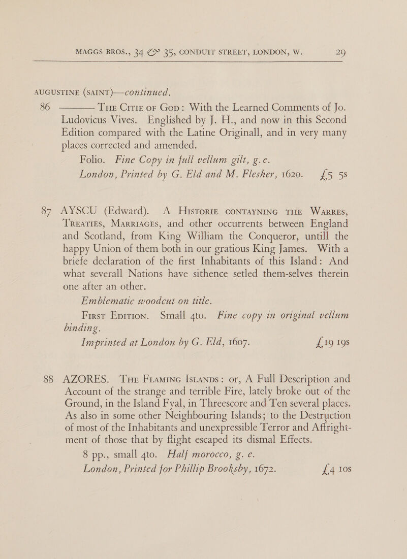 AUGUSTINE (SAINT) 36 continued.   Tue Cite or Gop: With the Learned Comments of Jo. Ludovicus Vives. Englished by J. H., and now in this Second Edition compared with the Latine Originall, and in very many places corrected and amended. Folio. Fine Copy in full vellum gilt, g.e. London, Printed by G. Eld and M. Flesher, 1620. {£5 5s 87 AYSCU (Edward). A Hisrorte coNnTayNING THE WarrEs, Treaties, Marriacks, and other occurrents between England and Scotland, from King William the Conqueror, untill the happy Union of them both in our gratious King James. With a briefe declaration of the first Inhabitants of this Island: And what severall Nations have sithence setled them-selves therein One atter an-ether. Emblematic woodcut on title. First Eprrion. Small 4to. Fine copy in original vellum binding. Imprinted at London by G. Eld, 1607. £19 19s 88 AZORES. Tue Framine Is_anps: or, A Full Description and Account of the strange and terrible Fire, lately broke out of the Ground, in the Island Fyal, in Threescore and Ten several places. As also in some other Neighbouring Islands; to the Destruction of most of the Inhabitants and unexpressible Terror and A firight- ment of those that by flight escaped its dismal Effects. 8 pp., small ato. Half morocco, g. e. London, Printed for Phillip Brooksby, 1672. £4 Ios