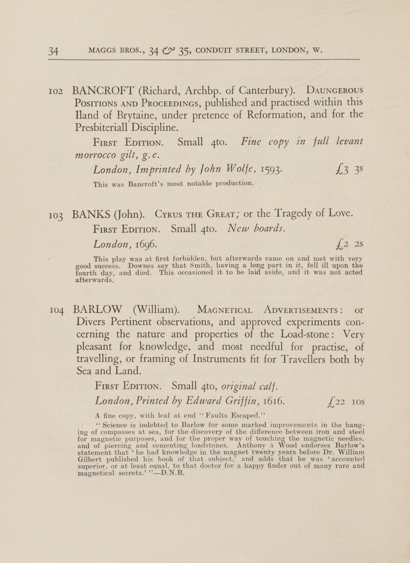 102 BANCROFT (Richard, Archbp. of Canterbury). DauncERous Positions AND Proceepines, published and practised within this Iland of Brytaine, under pretence of Reformation, and for the Presbiteriall Discipline. First Eprrion. Small 4to. Fine copy in full levant morrocco gilt, g.€. London, Imprinted by John Wolfe, 1593. eas — This was Bancroft’s most notable production. 103 BANKS (John). Cyrus rHe Great; or the Tragedy of Love. First Eprrion. Small gto. New boards. London, 1696. fo: D6 This play was at first forbidden, but afterwards came on and met with very good success. Downes say that Smith, having a long part in it, fell ill upon the fourth day, and died. This occasioned it to be laid aside, and it was not acted afterwards. 104 BARLOW (William). Macnerica, ADVERTISEMENTS: or Divers Pertinent observations, and approved experiments con- cerning the nature and properties of the Load-stone: Very pleasant for knowledge, and most needful for practise, of travelling, or framing of Instruments fit for Travellers both by Sea and Land. First Eprrion. Small 4to, original calf. London, Printed by Edward Griffin, 1616. J 22. 10s A fine copy, with leaf at end ‘‘ Faults Escaped.’’ ‘“« Science is indebted to Barlow for some marked improvements in the hang- ing of compasses at sea, for the discovery of the difference between iron and steel for magnetic purposes, and for the proper way of touching the magnetic needles, and of piercing and cementing loadstones. Anthony a Wood endorses Barlow’s statement that ‘he had knowledge in the magnet twenty years before Dr. William Gilbert published his book of that subject,’ and adds that he was ‘accounted superior, or at least equal, to that doctor for a happy finder out of many rare and magnetical secrets.’ ’’—D.N.B.