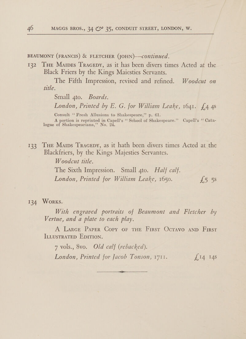 BEAUMONT (FRANCIS) &amp; FLETCHER (JOHN)—continued. 132 Tue Mares Tracepy, as it has been divers times Acted at the Black Friers by the Kings Maiesties Servants. The Fifth Impression, revised and refined. Woodcut on title. | Small gto. Boards. London, Printed by E. G. for William Leake, 1641. £4 4s Consult ‘‘ Fresh Allusions to Shakespeare,’’ p. 61. A portion is reprinted in Capell’s ‘‘ School of Shakespeare.’’? Capell’s ‘‘ Cata- logue of Shakespeariana,’’ No. 24. 133 THe Mars Tracepy, as it hath been divers times Acted at the Blackfriers, by the Kings Majesties Servantes. Woodcut title. The Sixth Impression. Small 4to. Half calf. London, Printed for William Leake, 1650. £5 58 134 Works. With engraved portraits of Beaumont and Fletcher by Vertue, and a plate to each play. A Larce Parser Copy oF THE First Ocravo AND First ILLUSTRATED EDITION. 7 vols., 8vo. Old calf (rebacked). London, Printed for Jacob Tonson, 1711. £14 14s 