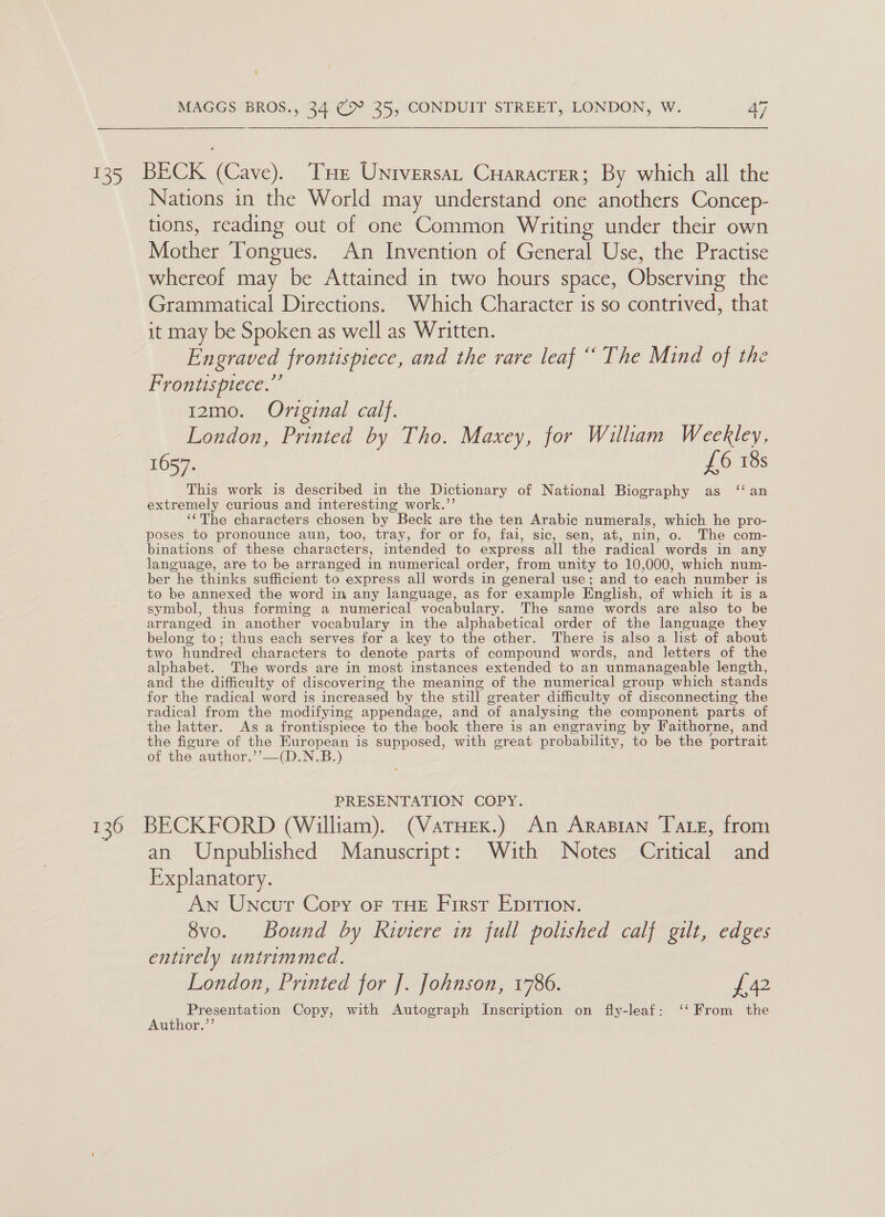  135 BECK (Cave). Tue Universat Cuaracrer; By which all the Nations in the World may understand one anothers Concep- tions, reading out of one Common Writing under their own Mother Tongues. An Invention of General Use, the Practise whereof may be Attained in two hours space, Observing the Grammatical Directions. Which Character is so contrived, that it may be Spoken as well as Written. Engraved frontispiece, and the rare leaf “The Mind of the Frontispiece.” 12mo. Original calf. London, Printed by Tho. Maxey, for Wiliam WeeRley. 1657. £6 18s This work is described in the Dictionary of National Biography as ‘an extremely curious and interesting work.’’ ‘‘The characters chosen by Beck are the ten Arabic numerals, which he pro- poses to pronounce aun, too, tray, for or fo, fai, sic, sen, at, nin, o. The com- binations of these characters, intended to express all the radical words in any language, are to be arranged in numerical order, from unity to 10,000, which num- ber he thinks sufficient to express all words in general use; and to each number is to be annexed the word in any language, as for example English, of which it is a symbol, thus forming a numerical vocabulary. The same words are also to be arranged in another vocabulary in the alphabetical order of the language they belong to; thus each serves for a key to the other. There is also a list of about two hundred characters to denote parts of compound words, and letters of the alphabet. The words are in most instances extended to an unmanageable length, and the difficulty of discovering the meaning of the numerical group which stands for the radical word is increased by the still greater difficulty of disconnecting, the radical from the modifying appendage, and of analysing the component parts of the latter. As a frontispiece to the book there is an engraving by Faithorne, and the figure of the European is supposed, with great probability, to be the portrait of the author.’’—(D.N.B.) PRESENTATION COPY. 136 BECKFORD (William). (Varuex.) An Arapian Taxe, from an Unpublished Manuscript: With Notes Critical and Explanatory. AN Uncur Copy or THE First Epirtion. 8vo. Bound by Riviere in full polished calf gilt, edges entirely untrimmed. London, Printed for J. Johnson, 1786. £42 Presentation Copy, with Autograph Inscription on fly-leaf: ‘‘ From the Author.’’