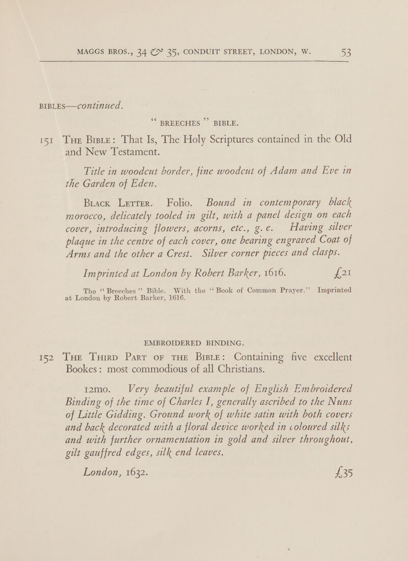 BIBLES—continued. ce¢ 519) BREECHES BIBLE. 151 Tue Brsre: That Is, The Holy Scriptures contained in the Old and New Testament. Title in woodcut border, fine woodcut of Adam and Eve in the Garden of Eden. Brack Lerter. Folio. Bound in contemporary black morocco, delicately tooled in gilt, with a panel design on each cover, introducing flowers, acorns, etc., g.e. Having silver plaque in the centre of each cover, one bearing engraved Coat of Arms and the other a Crest. Silver corner pieces and clasps. Imprinted at London by Robert Barker, 1616. £21 The ‘“‘ Breeches’ Bible. With the ‘‘ Book of Common Prayer.’’ Imprinted at London by Robert Barker, 1616. EMBROIDERED BINDING. 152 Tue Tuirp Part or THE Bisie: Containing five excellent Bookes: most commodious of all Christians. 12mo. Very beautiful example of English Embroidered Binding of the time of Charles I, generally ascribed to the Nuns of Little Gidding. Ground work of white satin with both covers and back decorated with a floral device worked 1n coloured silks and with further ornamentation in gold and silver throughout, gilt gauffred edges, silk end leaves. London, 1632. £235