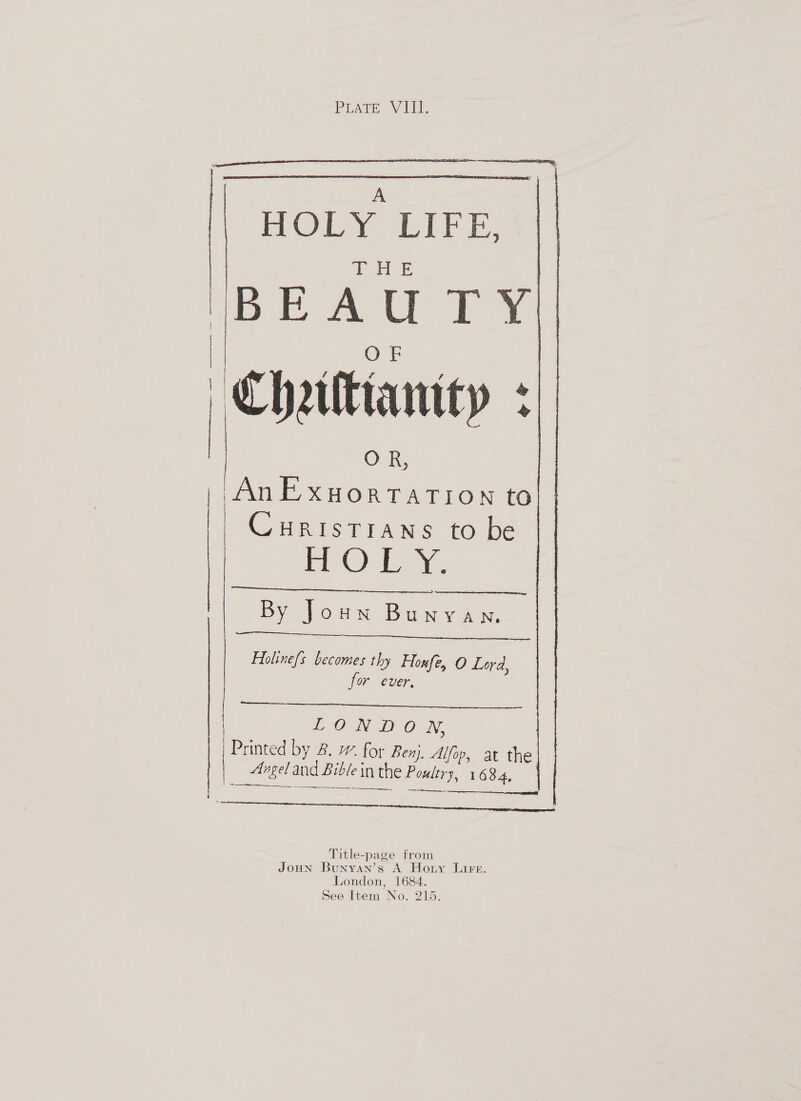 PrAare Vill       A Oly EB. THE BEAUTY Chalianity  | I | OR, AnExuortatTIon to CHRISTIANS to be me OLY. By Joun Bunyan,   Folinefs becomes thy Honfé, O Lord, for ever, ee  LON OO iN, nae ed by 2. w. for Benj. Alfop, at the. Angel and b Bible in ein the SL. 1634,  Title-page from JOHN Bunyan’s A Hotny Lire. London, 1684. See Item No. 215.