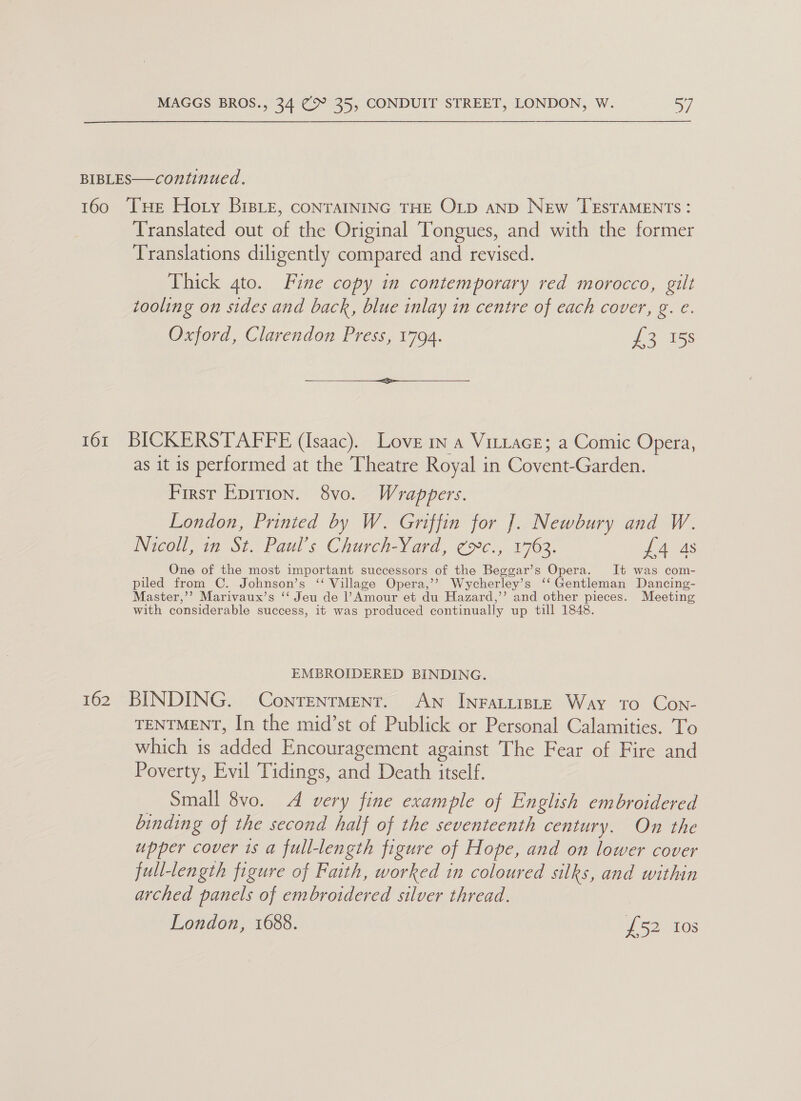 BIBLES—continued. 160 THe Hory Bistz, conrAINING THE OLD AND New TESTAMENTS : Translated out of the Original Tongues, and with the former Translations diligently compared and revised. Thick 4to. Fine copy in contemporary red morocco, gilt tooling on sides and back, blue inlay in centre of each cover, g. €. Oxford, Clarendon Press, 1794. £2158  161 BICKERSTAFFE (Isaac). Love in a VittacE; a Comic Opera, as it is performed at the Theatre Royal in Covent-Garden. First Epition. 8vo. Wrappers. London, Printed by W. Griffin for J. Newbury and W. Nicoll, in St. Paul’s Church-Yard, ¢c., 1763. £4 4s One of the most important successors of the Beggar’s Opera. It was com- piled from C. Johnson’s ‘‘ Village Opera,’? Wycherley’s ‘‘ Gentleman Dancing- Master,’’ Marivaux’s ‘‘ Jeu de PAmour et du Hazard,’’ and other pieces. Meeting with considerable success, it was produced continually up till 1848. EMBROIDERED BINDING. 162 BINDING. ConrTentMent. An InFALLIBLE Way to Con- TENTMENT, In the mid’st of Publick or Personal Calamities. To which is added Encouragement against The Fear of Fire and Poverty, Evil Tidings, and Death itself. Small 8vo. A very fine example of English embroidered binding of the second half of the seventeenth century. On the upper cover 1s a full-length figure of Hope, and on lower cover full-length figure of Faith, worked in coloured silks, and within arched panels of embroidered silver thread. London, 1688. £52 108