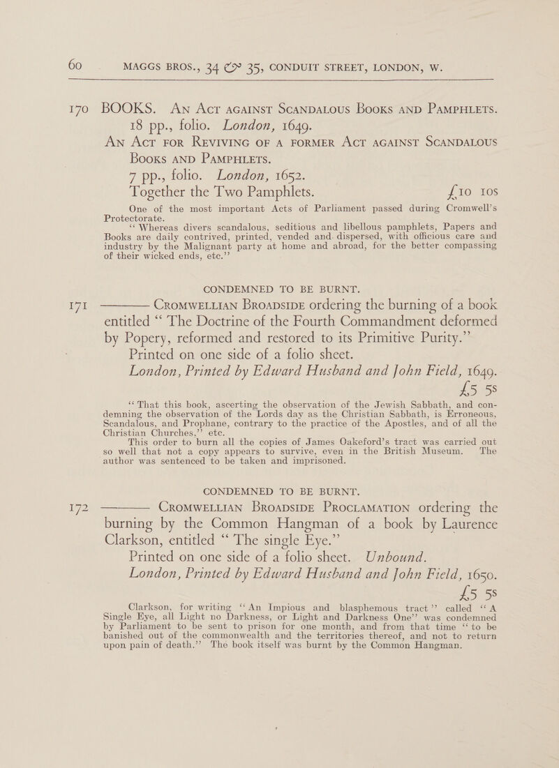  MAGGS BROS., 34 (‘Bm 35, CONDUIT STREET, LONDON, W. 171 1972 18 pp., folio. London, 1649. An Act FoR REVIVING OF A FORMER ACT AGAINST SCANDALOUS Books AND PAMPHLETS. 7 pp., folio. London, 1652. Together the Two Pamphlets. {10 Ios One of the most important Acts of Parliament passed during Cromwell’s Protectorate. ‘‘ Whereas divers scandalous, seditious and libellous pamphlets, Papers and Books are daily contrived, printed, vended and. dispersed, with officious care and industry by the Malignant party at home and abroad, for the better compassing of their wicked ends, ‘ete.’ CONDEMNED TO BE BURNT. CROMWELLIAN Broapsib_E ordering the burning of a book entitled “‘ The Doctrine of the Fourth Commandment deformed by Popery, reformed and restored to its Primitive Purity.” Printed on one side of a folio sheet. London, Printed by Edward Husband and John Field, 1649. £5 58 ‘“‘That this book, ascerting the observation of the Jewish Sabbath, and con- demning the observation of the Lords day as the Christian Sabbath, is Erroneous, Scandalous, and Prophane, contrary to the practice of the Apostles, and of all the Christian Churches, ” ete. This order to burn all the copies of James Oakeford’s tract was carried out so well that not a copy appears to survive, even in the British Museum. The author was sentenced to be taken and imprisoned. CONDEMNED TO BE BURNT. CROMWELLIAN BroapsipE ProcLaMation ordering the burning by the Common Hangman of a book by Laurence Clarkson, entitled “ The single Eye.” Printed on one side of a folio sheet. Unbound. London, Printed by Edward Husband and John Field, 1650. £5 58 Clarkson, for writing ‘‘An Impious and blasphemous tract’’ called “A Single Hye, all Light no Darkness, or Light and Darkness One’’ was condemned by Parliament to be sent to prison for one month, and from that time “to be banished out of the commonwealth and the territories thereof, and not to return upon pain of death.’’ The book itself was burnt by the Common Hangman. —_——-. 