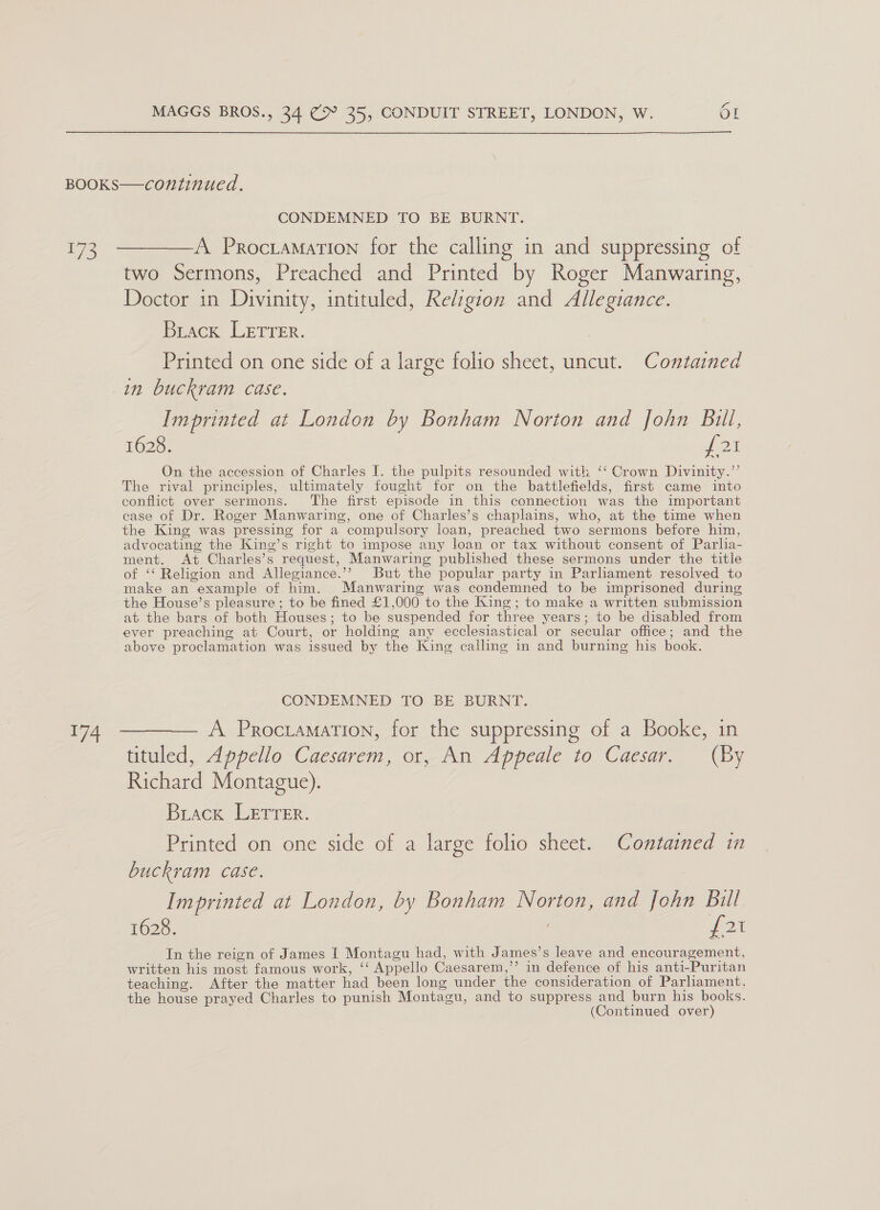 ye Ae CONDEMNED TO BE BURNT. A Procramation for the calling in and suppressing of two Sermons, Preached and Printed by Roger Manwaring, Doctor in Divinity, intituled, Religion and Allegiance. Brack Lerrer. Printed on one side of a large folio sheet, uncut. Contained Imprinted at London by Bonham Norton and John Bull, 1628. a On the accession of Charles I. the pulpits resounded with ‘‘ Crown Divinity.’’ The rival principles, ultimately fought for on the battlefields, first came into conflict over sermons. The first episode in this connection was the important case of Dr. Roger Manwaring, one of Charles’s chaplains, who, at the time when the King was pressing for a compulsory loan, preached two sermons before him, advocating the King’s right to impose any loan or tax without consent of Parlia- ment. At Charles’s request, Manwaring published these sermons under the title of ‘‘ Religion and Allegiance.’”’ But the popular party in Parliament resolved to make an example of him. Manwaring was condemned to be imprisoned during the House’s pleasure ; to be fined £1,000 to the King; to make a written submission at the bars of both Houses; to be suspended for three years; to be disabled from ever preaching at Court, or holding any ecclesiastical or secular office; and the above proclamation was issued by the King calling in and burning his book. CONDEMNED TO BE BURNT. A Proctamation, for the suppressing of a Booke, in tituled, Appello Caesarem, or, An Appeale to Caesar. (By Richard Montague). Brack LETTER. Printed on one side of a large folio sheet. Contained in buckram case. | Imprinted at London, by Bonham Norton, and John Bill 1628. ; ta In the reign of James I Montagu had, with James’s leave and encouragement, written his most famous work, ‘‘ Appello Caesarem,’’ in defence of his anti-Puritan teaching. After the matter had been long under the consideration of Parliament, the house prayed Charles to punish Montagu, and to suppress and burn his books. (Continued over)