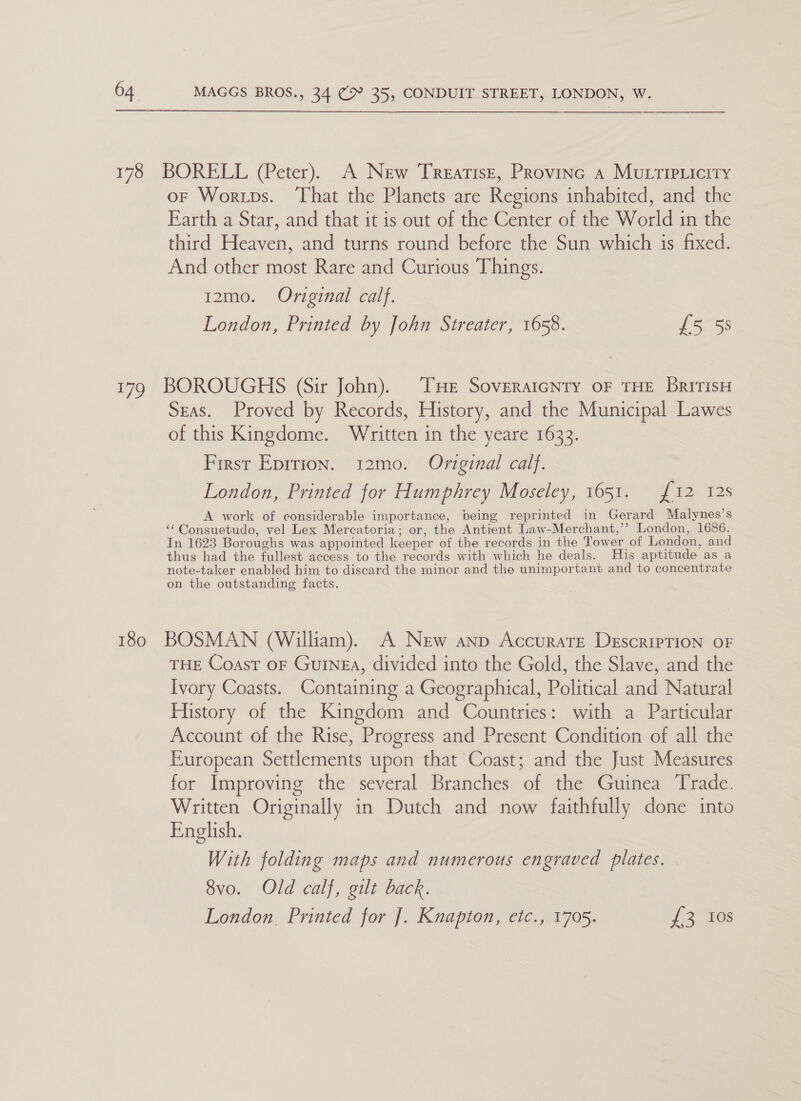 178 BORELL (Peter). A New Treatise, Province a MULTIPLicity oF Worips. ‘That the Planets are Regions inhabited, and the Earth a Star, and that it is out of the Center of the World in the third Heaven, and turns round before the Sun which is fixed. And other most Rare and Curious Things. i2mo. Original calf. London, Printed by John Streater, 1658. £5 5s 179 BOROUGHS (Sir John). THe Soveraicnry oF THE BritisH Seas. Proved by Records, History, and the Municipal Lawes of this Kingdome. Written in the yeare 1633. First Eprrion. 12mo. Original calf. London, Printed for Humphrey Moseley, 1651. {12 12s A work of considerable importance, being reprinted in Gerard Malynes’s ‘“Consuetudo, vel Lex Mercatoria; or, the Antient Law-Merchant,’’ London, 1686. In 1623 Boroughs was appointed keeper of the records in the Tower of London, and thus had the fullest access to the records with which he deals. His aptitude as a note-taker enabled him to discard the minor and the unimportant and to concentrate on the outstanding facts. 180 BOSMAN (William). A New anp Accurate DescripTION OF THE Coast oF Guinea, divided into the Gold, the Slave, and the Ivory Coasts. Containing a Geographical, Political and Natural History of the Kingdom and Countries: with a Particular Account of the Rise, Progress and Present Condition of all the European Settlements upon that Coast; and the Just Measures for Improving the several Branches of the Guinea Trade. Written Originally in Dutch and now faithfully done into English. With folding maps and numerous engraved plates. 8vo. Old calf, gilt back. London. Printed for J. Knapton, etc., 1705. of 216s