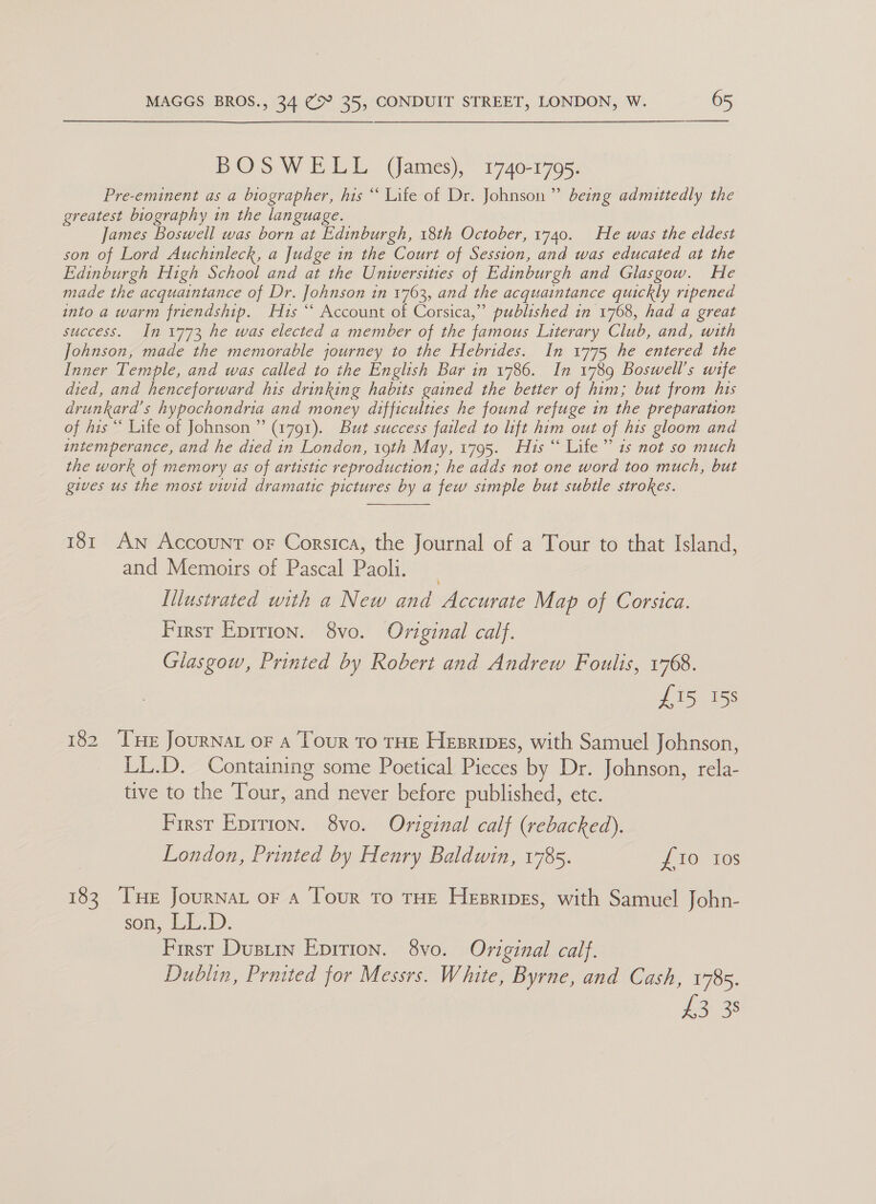 BOSWELL (ames), 1740-1795. Pre-eminent as a biographer, his “ Life of Dr. Johnson” being admittedly the greatest biography in the language. James Boswell was born at Edinburgh, 18th October, 1740. He was the eldest son of Lord Auchinleck, a Judge in the Court of Session, and was educated at the Edinburgh High School and at the Unwersities of Edinburgh and Glasgow. He made the acquaintance of Dr. Johnson in 1763, and the acquaintance quickly ripened into a warm friendship. 1s “* Account of Corsica,” published in 1768, had a great success. In 1773 he was elected a member of the famous Literary Club, and, with Johnson, made the memorable journey to the Hebrides. In 1775 he entered the Inner Temple, and was called to the English Bar in 1786. In 1789 Boswell’s wife died, and henceforward his drinking habits gained the better of him; but from his drunkard’s hypochondria and money difficulties he found refuge in the preparation of his ““ Life of Johnson ” (1791). But success failed to lift him out of his gloom and intemperance, and he died in London, 19th May, 1795. His “ Life” is not so much the work of memory as of artistic reproduction; he adds not one word too much, but gives us the most vivid dramatic pictures by a few simple but subtle strokes.  181 An Account oF Corsica, the Journal of a Tour to that Island, and Memoirs of Pascal Paolli. Illustrated with a New and ie cirave Map of Corsica. Firsr Eprrion. 8vo. Oviginal calf. Glasgow, Printed by Robert and Andrew Foulis, 1768. £15 158 182 THE JourNat or a Tour To THE Hesripes, with Samuel Johnson, LL.D. Containing some Poetical Pieces by Dr. Johnson, rela- tive to the Tour, and never before published, etc. First Epirion. 8vo. Original calf (rebacked). London, Printed by Henry Baldwin, 1785. £10 ios 183 Tse Journat or A Tour to THE Hesripes, with Samuel John- son, LiL.D. First Dustin Epirion. 8vo. Original calf. Dublin, Praited for Messrs. White, Byrne, and Cash, 1785. io