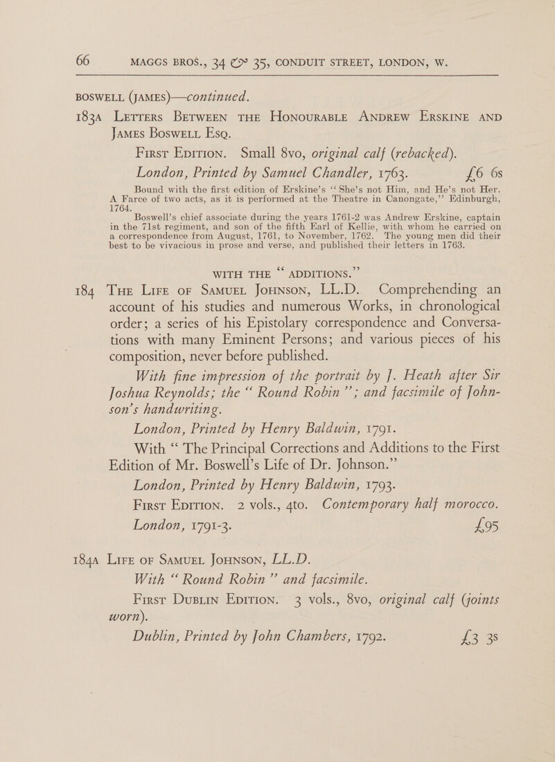 BOSWELL (JAMES)—continued. 1834 Letrrers BerwEEN THE HonouraBLe ANDREW ERSKINE AND James BosweEtt Esa. First Eprtion. Small 8vo, original calf (rebacked). London, Printed by Samuel Chandler, 1763. £6 6s Bound with the first edition of Erskine’s ‘‘She’s not Him, and He’s not Her. A Farce of two acts, as it is performed at the Theatre in Canonga ite,’’? Edinburgh, 764. Boswell’s chief associate during the years 1761-2 was Andrew Erskine, captain in the 71st regiment, and son of the fifth Earl of Kelhe, with whom he carried on a correspondence from August, 1761, to November, 1762. The young men did their best to be vivacious in prose and verse, and published their letters in 1763. WITH THE “ ADDITIONS.” 184 Tue Lire or Samuet Jounson, LL.D. Comprehending an account of his studies and numerous Works, in chronological order; a series of his Epistolary correspondence and Conversa- tions ik many Eminent Persons; and various pieces of his composition, never before published. With fine impression of the portrait by ]. Heath after Sir Joshua Reynolds; the “ Round Robin”’; and facsimile of John- son’s handwriting. London, Printed by Henry Baldwin, 1791. With “ The Principal Corrections and Additions to the First Edition of Mr. Boswell’s Life of Dr. Johnson.” London, Printed by Henry Baldwin, 1793. First Eprrion. 2 vols., 4to. Contemporary half morocco. London, 1791-3. £95 1844 Lire or SaMuEL Jounson, LL.D. With “ Round Robin” and facsimile. First Dustin Epirion. 3 vols., 8vo, original calf (joints worn). Dublin, Printed by John Chambers, 1792. 12-33