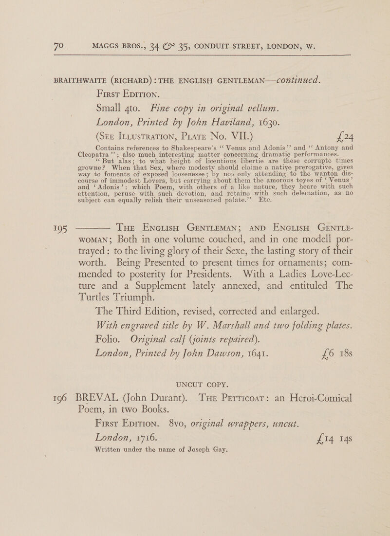 &gt; First Eprrion. Small gto. Fine copy in original vellum. London, Printed by John Haviland, 1630. (Ser Itiustration, Pirate No. VII.) £24 Contains references to Shakespeare’s ‘‘ Venus and Adonis’”’ and ‘‘ Antony and Cleopatra ’’; also much interesting matter concerning dramatic performances. ‘‘But alas; to what height of licentious libertie are these corrupte times growne? When that Sex, where modesty should claime a native prerogative, gives way to foments of exposed loosenesse; by not only attending to the wanton dis- course of immodest Lovers, but carrying about them the amorous toyes of ‘ Venus’ and ‘Adonis’: which Poem, with others of a like nature, they heare with such attention, peruse with such devotion, and retaine with such delectation, as no subject can equally relish their unseasoned palate.’? Etc. Tue ENciish GENTLEMAN; AND ENGLISH GENTLE- woMAN; Both in one volume couched, and in one modell por- trayed: to the living glory of their Sexe, the lasting story of their worth. Being Presented to present times for ornaments; com- mended to posterity for Presidents. With a Ladies Love-Lec- ture and a Supplement lately annexed, and entituled The Turtles Triumph. The Third Edition, revised, corrected and enlarged. With engraved title by W. Marshall and two folding plates. Folio. Oviginal calf (joints repaired). London, Printed by John Dawson, 1641. £6 18s UNCUT COPY. Poem, in two Books. First Epition. 8vo, original wrappers, uncut. London, 1716. £14 14s Written under the name of Joseph Gay.