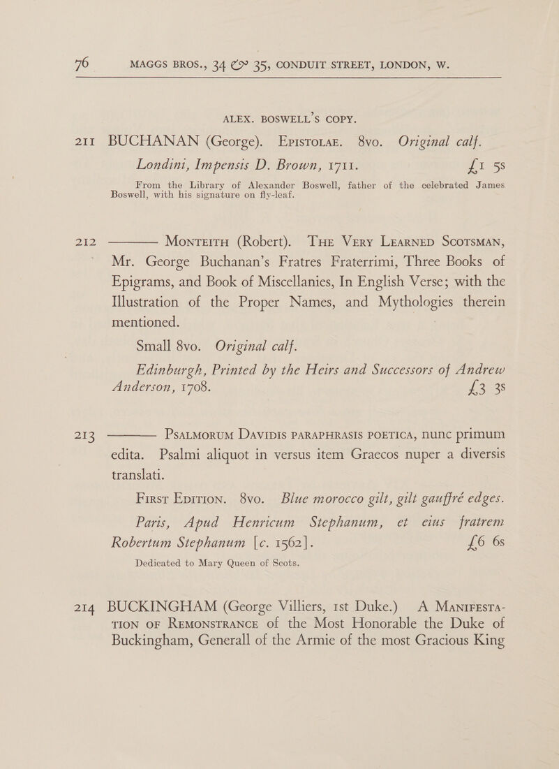 211 212 213 ALEX. BOSWELL’S COPY. BUCHANAN (George). Episrorar. 8vo. Original calf. Londini, Impensis D. Brown, 1711. Ss From the Library of Alexander Boswell, father of the celebrated James Boswell, with his signature on fly-leaf. MontTeitH (Robert). THE Very LEarNEeD ScoTSMAN, Mr. George Buchanan’s Fratres Fraterrimi, Three Books of Epigrams, and Book of Miscellanies, In English Verse; with the Illustration of the Proper Names, and POOR therein mentioned. Small 8vo. Original calf. Edinburgh, Printed by the Heirs and Successors of Andrew Anderson, 1708. Loca: PsaLMoruM DaviIpIs PARAPHRASIS POETICA, NUNC primum edita. Psalmi aliquot in versus item Graecos nuper a diversis translati. First Eprtion. 8vo. Blue morocco gilt, gilt gauffré edges. Paris, Apud Henricum Stephanum, et etus fratrem Robertum Stephanum |c. 1562). £6 6s Dedicated to Mary Queen of Scots. TION OF REMONSTRANCE Of the Most Honorable the Duke of Buckingham, Generall of the Armie of the most Gracious King