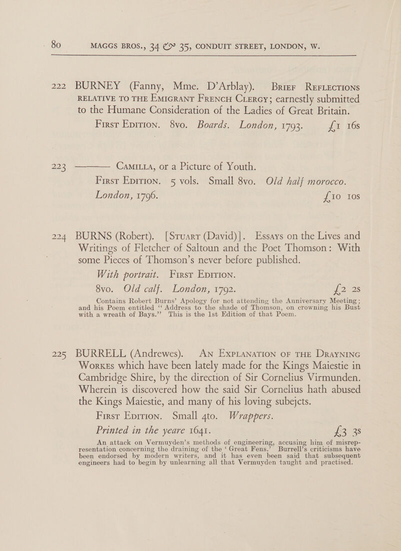  222 BURNEY (Fanny, Mme. D’Arblay). Brizr Rerrections RELATIVE TO THE EmicGrant FRENCH Cercy; earnestly submitted to the Humane Consideration of the Ladies of Great Britain. First Epition. 8vo. Boards. London, 17093. £1 16s 223 ———— Camiita, or a Picture of Youth. First Epirion. 5 vols. Small 8vo. Old half morocco. London, 1706. fo ros 224 BURNS (Robert). [Sruarr (David)|. Essays on the Lives and Writings of Fletcher of Saltoun and the Poet Thomson: With some Pieces of ‘Thomson’s never before published. With portrait. First Epirion. 8vo. Old calf. London, 1702. 12.25 Contains Robert Burns’ Apology for not attending the Anniversary Meeting ; and his Poem entitled ‘‘ Address to the shade of Thomson, on crowning his Bust with a wreath of Bays.’’ This is the 1st Edition of that Poem. 225 BURRELL (Andrewes). AN ExpLanaTION oF THE DrayNING Workes which have been lately made for the Kings Maiestie in Cambridge Shire, by the direction of Sir Cornelius Virmunden. Wherein is discovered how the said Sir Cornelius hath abused the Kings Maiestie, and many of his loving subejcts. First Eprrion. Small gto. Wrappers. Printed in the yeare 1641. eave es An attack on Vermuyden’s methods of engineering, accusing him of misrep- resentation concerning the draining of the ‘Great Fens.’ Burrell’s criticisms have been endorsed by modern writers, and it has even been said that subsequent engineers had to begin by unlearning all that Vermuyden taught and practised.