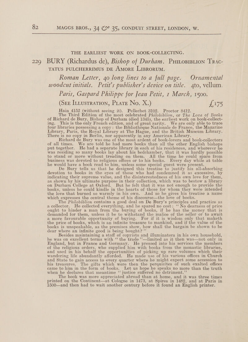  229 THE EARLIEST WORK ON BOOK-COLLECTING. BURY (Richardus de), Bishop of Durham. PutroprBiion TRac- TATUS PULCHERRIMUS DE AMORE LIBRORUM. Roman Letter, 40 long lines to a full page. Ornamental woodcut initials. Petit’s publisher’s device on title. 4to, vellum. Paris, Gaspard Philippe for Jean Petit, 1 March, 1500. (SEE Ittustration, Prats No. X.) £175 Hain 4152 (without seeing it). Pellechet 3102. Proctor 8412. The Third Edition of the most celebrated Philobiblion, or The Love of Books of Richard de Bury, Bishop of Durham (died 1345), the earliest work on book-collect- ing. This is the only French edition, and of great rarity. We are only able to trace four libraries possessing a copy: the Bibliothéque Nationale de France, the Mazarine Library, Paris, the Royal Library at The Hague, and the British Museum Library. There is no copy in Berlin, nor apparently in any American Library. | Richard de Bury was one of the most ardent of book-lovers and book-collectors of all times. We are told he had more books than all the other English bishops put together. He had a separate library in each of his residences, and wherever he was residing so many books lay about his bedchamber, that it was hardly possible to stand or move without treading on them. All the time he could spare from business was devoted to religious offices or to his books. Every day while at table he would have a book read to him, unless some special guest were present. De Bury tells us that he designed this treatise to justify his all-absorbing devotion to books in the eyes of those who had condemned it as excessive, by indicating their supreme value, and the disinterestedness of his own love for them, as shown by his ultimate purpose in their collection, which was to bestow a library on Durham College at Oxford. But he felt that it was not enough to provide the books, unless he could kindle in the hearts of those for whom they were intended the love that burned so warmly in his own. And so he gives his treatise a name which expresses the central theme of his discourse—the love of books. The Philobiblion contains a good deal on De Bury’s principles and practice as a collector. He collected everything, and he spared no cost: ‘‘ No dearness of price ought to hinder a man from the buying of books, if he has the money that is demanded for them, unless it be to withstand the malice of the seller or to await a more favourable opportunity of buying. For if it is wisdom only that maketh the price of books, which is an infinite treasure to mankind, and if the value of the books is unspeakable, as the premises show, how shall the bargain be shown to be dear where an infinite good is being bought? ”’ Besides maintaining a staff of copyists and illuminators in his own household, he was on excellent terms with ‘‘ the trade ’’—limited as it then was—not only in England, but in France and Germany. He pressed into his services the members of the religious orders, who supplied him with books from the monastic libraries, and used in his behalf the opportunities of picking up rare volumes which their wandering life abundantly afforded. He made use of his various offices in Church and State to gain access to every quarter where he might expect some accession to his treasures. The gifts which were then the perquisites of such exalted offices came to him in the form of books. Let us hope he speaks no more than the truth when he declares that meantime ‘‘ justice suffered no detriment.’’ The book was more appreciated abroad than at home, and it was three times printed on the Continent—at Cologne in 1473, at Spires in 1482, and at Paris in 1500—and then had to wait another century before it found an English printer.