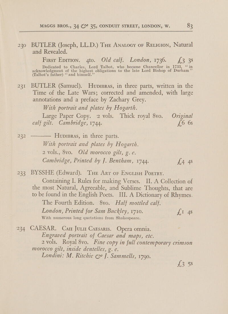 230 232 #35 234 MAGGS BROS., 34 (&gt; 35, CONDUIT STREET, LONDON, W. 83 BUTLER (Joseph, LL.D.) THe Anatocy or Reticion, Natural and Revealed. Presy Epirton. | ‘4to, Old calf), London, 1736... £3. 3s Dedicated to Charles, Lord Talbot, who became Chancellor in 1733, ‘in acknowledgment of the highest obligations to the late Lord Bishop of Durham ”’ (Talbot’s father) ‘‘ and himself.’’ BUTLER (Samuel). Huprpras, in three parts, written in the Time of the Late Wars; corrected and amended, with large annotations and a preface by Zachary Grey. With portrait and plates by Hogarth. Large Paper Copy. 2 vols. ‘Thick royal 8vo. Original calf gilt. Cambridge, 1744. £6 6s  Huprpras, in three parts. With portrait and plates by Hogarth. | 2 vols., 8vo. Old morocco gilt, g. e. Cambridge, Printed by J. Bentham, 1744. £4 4s BYSSHE (Edward). Tue Arr or Encuisy Poetry. Containing I. Rules for making Verses. II. A Collection of the most Natural, Agreeable, and Sublime Thoughts, that are to be found in the English Poets. III. A Dictionary of Rhymes. The Fourth Edition. 8vo. Half mottled calf. London, Printed for Sam Buckley, 1710. £1 4s With numerous long quctations from Shakespeare. CAESAR. Car Juuit Cazsaris. Opera omnia. Engraved portrait of Caesar and maps, ete. 2 vols. Royal 8vo. Fine copy in full contemporary crimson morocco gilt, inside dentelles, g. e. Londini: M. Ritchie ¢&gt; J. Sammells, 1790. £3 58