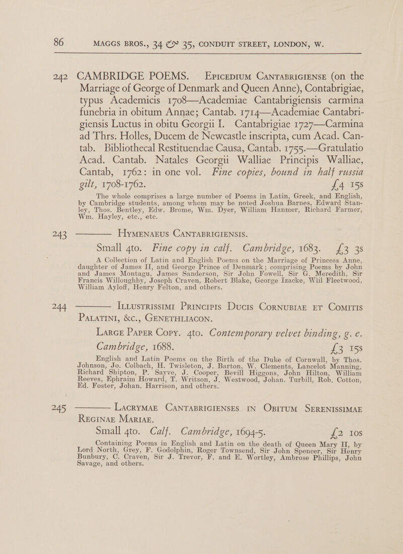  a) “44 e459 Marriage of George of Denmark and Queen Anne), Contabrigiae, typus Academicis 1708—Academiae Cantabrigiensis carmina funebria in obitum Annae; Cantab. 1714—Academiae Cantabri- giensis Luctus in obitu Georgi I. Cantabrigiae 1727—-Carmina ad Thrs. Holles, Ducem de Newcastle inscripta, cum Acad. Can- tab. Bibliothecal Restituendae Causa, Cantab. 1755.—Gratulatio Acad. Cantab. Natales Georgii Walliae Principis Walliae, Cantab, 1762: in one vol. Fine copies, bound in half russia gilt, 1708-1762. £4 158 The whole comprises a large number of Poems in Latin, Greek, and English, by Cambridge students, among whom may be noted Joshua Barnes, Edward Stan- ley, Thos. Bentley, Edw. Brome, Wm. Dyer, William Hanmer, Richard Farmer, Wm. Hayley, etc., ete. HyMENAEuS CANTABRIGIENSIS. Small 4to. Fine copy in calf. Cambridge, 1683. £3 3s A Collection of Latin and English Poems on the Marriage of Princess Anne, daughter of James II, and George Prince of Denmark; comprising Poems by John and James Montagu, James Sanderson, Sir John Fowell, Sir G. Meredith, Sir Francis Willoughby, Joseph Craven, Robert Blake, George Izacke, Wlil Fleetwood, Wilham Ayloff, Henry Felton, and others. ILLustrisstm1 Principis Ducts CorNUBIAE ET CoMITIS PaLaTINI, &amp;c., GENETHLIACON. Larce Parser Copy. 4to. Contemporary velvet binding, g. e. Cambridge, 1688. J 2085s English and Latin Poems on the Birth of the Duke of Cornwall, by Thos. Johnson, Jo. Colbach, H. Twisleton, J. Barton, W. Clements, Lancelot Manning, Richard Shipton, P. Sayve, J. Cooper, Bevill Higgons, John Hilton, William Reeves, Ephraim Howard, T. Writson, J. Westwood, Johan. Turbill, Rob. Cotton, Kd. Foster, Johan. Harrison, and others. LacrRyMAE CANTABRIGIENSES IN ObsrttuM SERENISSIMAE REGINAE MartAz. Small gto. Calf. Cambridge, 1694-5. {2 Ios Containing Poems in English and Latin on the death of Queen Mary II, by Lord North, Grey, F. Godolphin, Roger Townsend, Sir John Spencer, Sir Henry Bunbury, C. Craven, Sir J. Trevor, F. and E. Wortley, Ambrose Phillips, John Savage, and others.