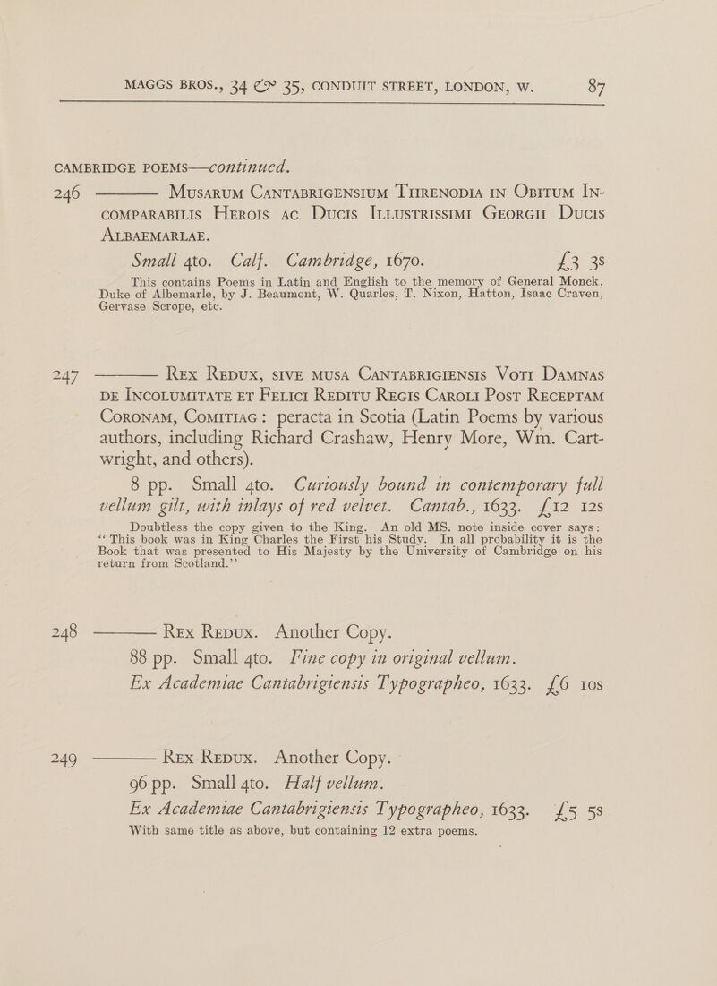 2.46 249 MusarumM CANTABRIGENSIUM LHRENODIA IN Opitrum IN- COMPARABILIS Herrois ac Ducis ItLustrissimi1 GrEorci Ducis ALBAEMARLAE. Small 4to. Calf. Cambridge, 1670. 2203 This contains Poems in Latin and English to the memory of General Monck, Duke of Albemarle, by J. Beaumont, W. Quarles, T. Nixon, Hatton, Isaac Craven, Gervase Scrope, etc. Rex Repux, sIVE MUSA CANTABRIGIENSIS Voti Damnas DE INCOLUMITATE ET Fetict Repiru Recis Caroxit Post Recepram CoronaM, ComiTiac: peracta in Scotia (Latin Poems by various authors, including Richard Crashaw, Henry More, Wm. Cart- wright, and others). 8 pp. Small gto. Curiously bound in contemporary full vellum gilt, with inlays of red velvet. Cantab., 1633. f12 128 Doubtless the copy given to the King. An old MS. Re inside cover says: ‘This book was in King Charles the First his Study. In all probability it is the Book that was presented to His Majesty by the University of Cambridge on his return from Scotland.’’ 88 pp. Small 4to. Fine copy in original vellum. Ex Academiae Cantabrigiensis Typographeo, 1633. £6 10s 96 pp. Small 4to. Half vellum. Ex Academie Cantabrigiensis Typographeo, 1633. £5 53 With same title as above, but containing 12 extra poems.