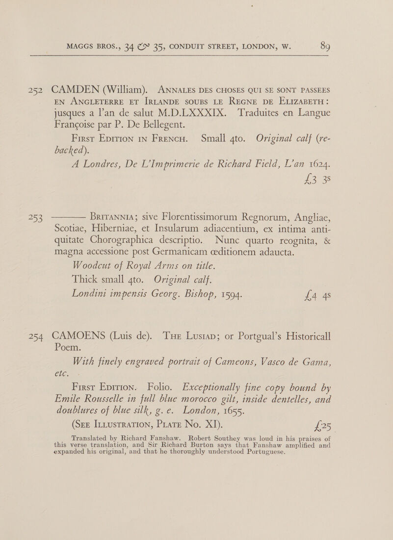 252 CAMDEN (William). ANNALEs DES CHOSES QUI SE SONT PASSEES EN ANGLETERRE ET IRLANDE SOUBS LE REGNE DE ELIZABETH: jusques a l’an de salut M.D.LXXXIX. Traduites en Langue Francoise par P. De Bellegent. First Eprrion 1n Frencw. Small gto. Original calf (re- backed). A Londres, De L’Imprimerie de Richard Field, L’an 1624. L323 253 ———— Briranni; sive Florentissimorum Regnorum, Angliae, Scotiae, Hiberniae, et Insularum adiacentium, ex intima anti- quitate Chorographica descriptio. Nunc quarto reognita, &amp; magna accessione post Germanicam ceditionem adaucta. Woodcut of Royal Arms on title. Thick small 4to. Original calf. Londini impensis Georg. Bishop, 1594. £4 4s 254 CAMOENS (Luis de). THe Lustap; or Portgual’s Historicall Poem. With finely engraved portrait of Cameons, Vasco de Gama, ete, First Eprrion. Folio. Exceptionally fine copy bound by Emule Rousselle in full blue morocco gilt, inside dentelles, and doublures of blue silk, g.e. London, 1655. (Sez ILLustration, Prats No. XI). £25 Translated by Richard Fanshaw. Robert Southey was loud in his praises of this verse translation, and Sir Richard Burton says that Fanshaw amplified and expanded his original, and that he thoroughly understood Portuguese.