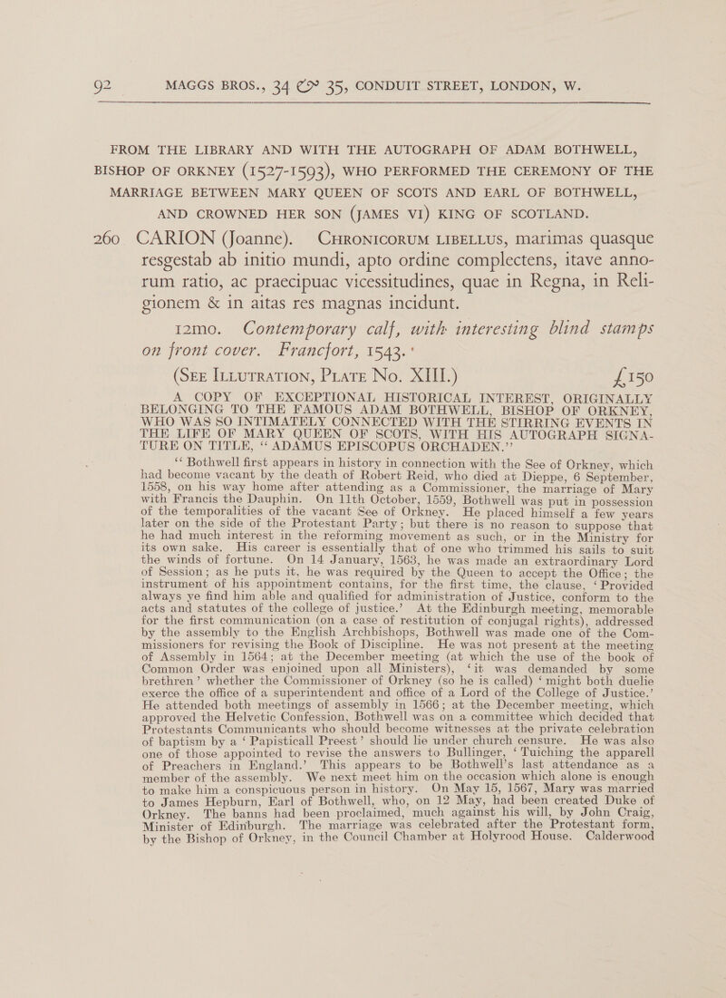 FROM THE LIBRARY AND WITH THE AUTOGRAPH OF ADAM BOTHWELL, BISHOP OF ORKNEY (1527-1593), WHO PERFORMED THE CEREMONY OF THE MARRIAGE BETWEEN MARY QUEEN OF SCOTS AND EARL OF BOTHWELL, AND CROWNED HER SON (JAMES VI) KING OF SCOTLAND. 260 CARION (Joanne). CHRONICORUM LIBELLUS, Marimas quasque resgestab ab initio mundi, apto ordine complectens, itave anno- rum ratio, ac praecipuac vicessitudines, quae in Regna, in Reli- gionem &amp; in aitas res magnas incidunt. 12mo. Contemporary calf, with interesting blind stamps on front cover. Francfort, 1543.° (SEE InLutration, Piate No. XIII.) £150 A COPY OF EXCEPTIONAL HISTORICAL INTEREST, ORIGINALLY BELONGING TO THE FAMOUS ADAM BOTHWELL, BISHOP OF ORKNEY, WHO WAS SO INTIMATELY CONNECTED WITH THE STIRRING EVENTS IN THE LIFE OF MARY QUEEN OF SCOTS, WITH HIS AUTOGRAPH SIGNA- TURE ON TITLE, ‘‘ ADAMUS EPISCOPUS ORCHADEN.”’ ‘* Bothwell first appears in history in connection with the See of Orkney, which had become vacant by the death of Robert Reid, who died at Dieppe, 6 September, 1558, on his way home after attending as a Commissioner, the marriage of Mary with Francis the Dauphin. On 11th October, 1559, Bothwell was put in possession of the temporalities of the vacant See of Orkney. He placed himself a few years later on the side of the Protestant Party; but there is no reason to suppose that he had much interest in the reforming movement as such, or in the Ministry for its own sake. His career is essentially that of one who trimmed his sails to suit the winds of fortune. On 14 January, 1563, he was made an extraordinary Lord of Session; as he puts it, he was required by the Queen to accept the Office; the instrument of his appointment contains, for the first time, the clause, ‘Provided always ye find him able and qualified for administration of Justice, conform to the acts and statutes of the college of justice.’ At the Edinburgh meeting, memorable for the first communication (on a case of restitution of conjugal rights), addressed by the assembly to the English Archbishops, Bothwell was made one of the Com- missioners for revising the Book of Disciphne. He was not present at the meeting of Assembly in 1564; at the December meeting (at which the use of the book of Common Order was enjoined upon all Ministers), ‘it was demanded by some brethren’ whether the Commissioner of Orkney (so he is called) ‘might both duelie exerce the office of a superintendent and office of a Lord of the College of Justice.’ He attended both meetings of assembly in 1566; at the December meeting, which approved the Helvetic Confession, Bothwell was on a committee which decided that Protestants Communicants who should become witnesses at the private celebration of baptism by a ‘ Papisticall Preest’ should he under church censure. He was also one of those appointed to revise the answers to Bullinger, ‘ Tuiching the apparell of Preachers in England.’ This appears to be Bothwell’s last attendance as a member of the assembly. We next meet him on the occasion which alone is enough to make him a conspicuous person in history. On May 15, 1567, Mary was married to James Hepburn, Earl of Bothwell, who, on 12 May, had been created Duke of Orkney. The banns had been proclaimed, much against his will, by John Craig, Minister of Edinburgh. The marriage was celebrated after the Protestant form, by the Bishop of Orkney, in the Council Chamber at Holyrood House. Calderwood