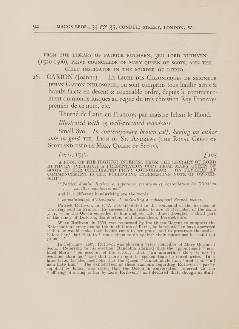  CHIEF INSTIGATOR IN THE MURDER OF RIZZIO. JEHAN CaRION PHILOSOPHE, ou sont comprins tous haultz actes &amp; beaulx faictz en decent &amp; couenable ordre, depuis le commence- ment du monde iusques au regne du tres chrestien Roy Francoys premier de ce nom, etc. Tourné de Latin en Francoys par maistre Iehan le Blond. Illustrated with 15 well-executed woodcuts. Small 8vo. In contemporary brown calf, having on either side in gold THE Lion oF St. ANDREws (THE RoyaL Crest oF SCOTLAND USED BY Mary QUEEN oF Scots). Paris, 1546. £105 A BOOK OF THE HIGHEST INTEREST FROM THE LIBRARY OF LORD RUTHVEN, PROBABLY A PRESENTATION COPY FROM MARY QUEEN OF SCOTS TO HER CELEBRATED PRIVY COUNCILLOR. ON FLY-LEAF AT COMMENCEMENT IS THE FOLLOWING INTERESTING NOTE OF OWNER- SHIP :— ‘* Patricitt domini Ruthvene, superioris terrarum et barroniarum de Dirletoun Libellus pulcherrimus,’’ and in a different handwriting are the words: ‘et maintenant d’Alexandre—’’ indicating a subsequent French owner. Patrick Ruthven, in 1552, was appointed to the command of the footmen of the army sent to France: He succeeded his father before 15 Deecmber of the same year, when the Queen conceded to him and his wife, Janet Douglas, a third part of the lands of Dirleton, Haliburton, and Hassindean, Berwickshire. When Ruthven, in 1559, was requested by the Queen Regent to suppress the Reformation heresy among the inhabitants of Perth, he is reported to have answered ‘‘that he would make their bodies come to her grace, and to prostrate themselves before her,’’ but that to ‘‘ cause them to do against their conscience he could not promise.’’ In February, 1563, Ruthven was chosen a privy councillor of Mary Queen of Scots. Referring to his election, Randolph affirmed that the appointment ‘“ mis- liked Moray’’ on account of his sorcery; that ‘‘an unworthier there is not in Scotland than he,’’ and that more might be spoken than he dared write. In a later letter he also mentions that the Queen ‘‘ cannot abide him,’’ and that “ all men hate him.’’ The explanation of these rumours regarding Ruthven is partly supplied by Knox, who states that the Queen in conversation referred to the ‘¢ offering of a ring to her by Lord Ruthven,’’ and declared that, though at Mait-