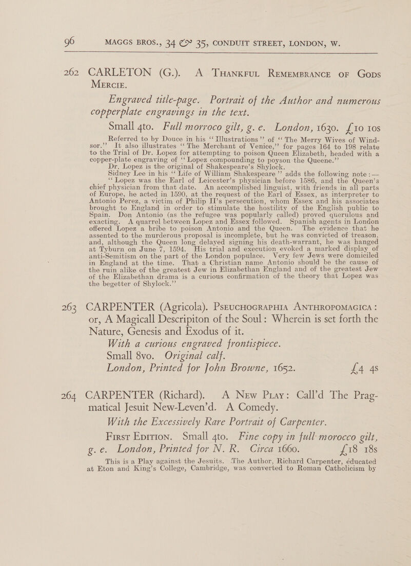  262 CARLETON (G.). A THanxrut RemempraNce oF Gops MeERCIE. Engraved title-page. Portrait of the Author and numerous copperplate engravings in the text. Small ato. Full morroco gilt, g.e. London, Togo. 97 10 403 Referred to by Douce in his ‘ Ilustrations’’ of ‘‘ The Merry Wives of Wind- sor.’’? It also illustrates ‘‘ The Merchant of Venice,’’ for pages 164 to 198 relate to the Trial of Dr. Lopez for attempting to poison Queen Elizabeth, headed with a copper-plate engraving of ‘‘ Lopez compounding to poyson the Queene.’’ Dr, Lopez is the original of Shakespeare’s Shylock. Sidney Lee in his ‘‘ Life of William Shakespeare ’’ adds the following note : — __“ Lopez was the Earl of Leicester’s physician before 1586, and the Queen’s chief physician from that date. An accomplished linguist, with friends in all parts of Europe, he acted in 1590, at the request of the Earl of Essex, as interpreter to Antonio Perez, a victim of Philip II’s persecution, whom Essex and his associates brought to England in order to stimulate the hostility of the English public to Spain. Don Antonio (as the refugee was popularly called) proved querulous and exacting. A quarrel between Lopez and Essex followed. Spanish agents in London offered Lopez a bribe to poison Antonio and the Queen. The evidence that he assented to the murderous proposal is incomplete, but he was convicted of treason, and, although the Queen long delayed signing his death-warrant, he was hanged at Tyburn on June 7, 1594. His trial and execution evoked a marked display of anti-Semitism on the part of the London populace. Very few Jews were domiciled in England at the time. That a Christian name Antonio should be the cause of the ruin alike of the greatest Jew in Elizabethan England and of the greatest Jew of the Elizabethan drama is a curious confirmation of the theory that Lopez was the begetter of Shylock.” 263 CARPENTER (Agricola). PseucHocRrapHia ANTHROPOMAGICA : or, A Magicall Descripiton of the Soul: Wherein is set forth the Nature, Genesis and Exodus of it. With a curious engraved frontispiece. Small 8vo. Original calf. London, Printed for John Browne, 1652. £4 4s 264 CARPENTER (Richard). A New Pray: Call’d The Prag- matical Jesuit New-Leven’d. A Comedy. With the Excessively Rare Portrait of Carpenter. First Eprrion. Small gto. Fine copy in full morocco gilt, g.e. London, Printed for N. R. Circa 1660. £18 18s This is a Play against the Jesuits. ‘The Author, Richard Carpenter, éducated at Eton and King’s College, Cambridge, was converted to Roman Catholicism by