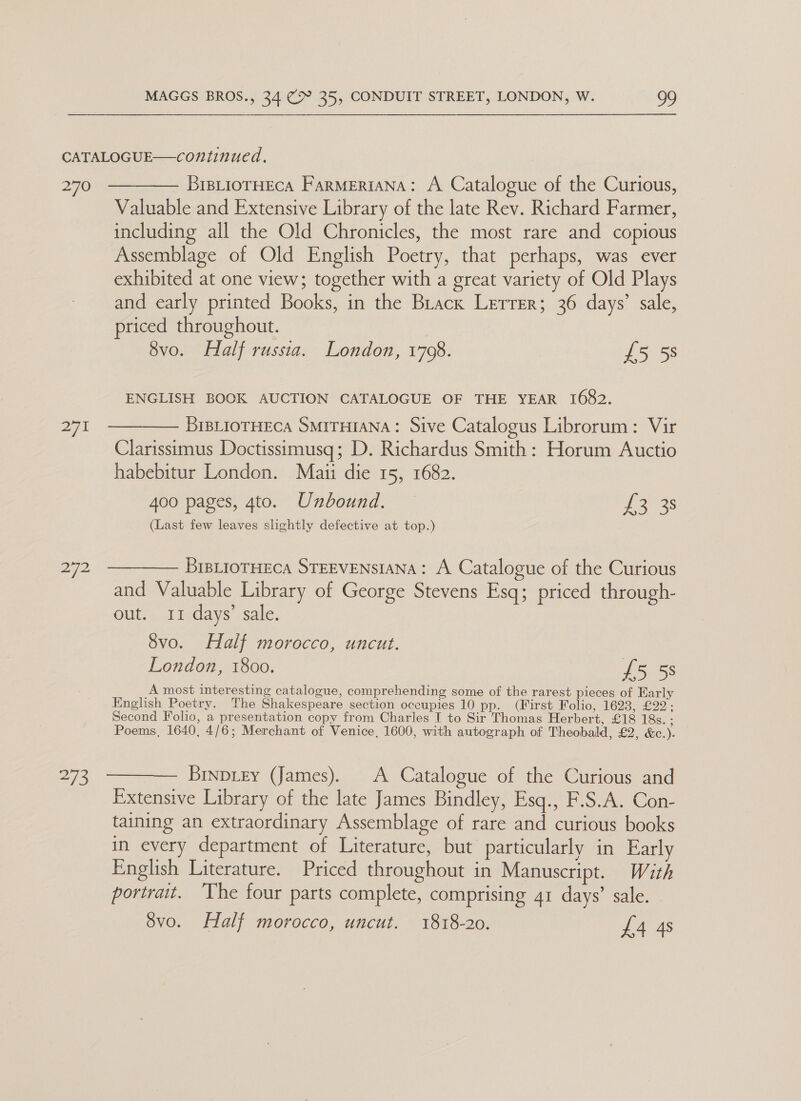 270 271 Bid BistiorHEcA FarMERIANA: A Catalogue of the Curious, Valuable and Extensive Library of the late Rev. Richard Farmer, including all the Old Chronicles, the most rare and copious Assemblage of Old English Poetry, that perhaps, was ever exhibited at one view; together with a great variety of Old Plays and early printed Books, in the Brack Lerrer; 36 days’ sale, priced throughout. 8vo. Half russia. London, 1708. £5 58 ENGLISH BOOK AUCTION CATALOGUE OF THE YEAR 1682. BIBLIOTHECA SMITHIANA: Sive Catalogus Librorum: Vir Clarissimus Doctissimusq; D. Richardus Smith: Horum Auctio habebitur London. Maii die 15, 1682. 400 pages, 4to. Unbound. — £3 38 (Last few leaves slightly defective at top.) BIBLIOTHECA STEEVENSIANA: A Catalogue of the Curious and Valuable Library of George Stevens Esq; priced through- out. 11 days’ sale. 8vo. Half morocco, uncut. London, 1800. £5.58 A most interesting catalogue, comprehending some of the rarest pieces of Early English Poetry. The Shakespeare section occupies 10 pp. (First Folio, O23 Ve 22 : Second Folio, a presentation copy from Charles I to Sir Thomas Herbert, £18 18s. ; Poems, 1640, 4/6; Merchant of Venice, 1600, with autograph of Theobald, £2, &amp;c.). Brnpizy (James). A Catalogue of the Curious and Extensive Library of the late James Bindley, Esq., F.S.A. Con- taining an extraordinary Assemblage of rare and curious books in every department of Literature, but particularly in Early English Literature. Priced throughout in Manuscript. With portrait. ‘The four parts complete, comprising 41 days’ sale. 8vo. Half morocco, uncut. 1818-20. £4 4s