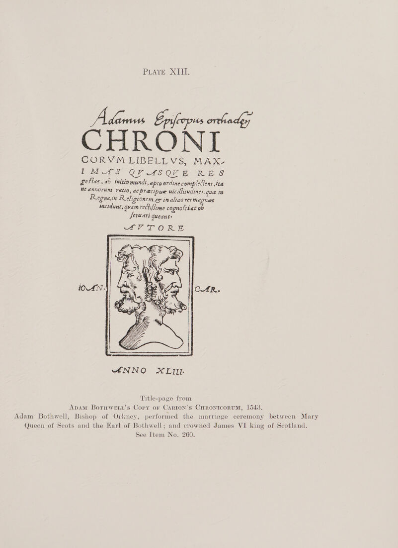 PEAre XT. Adams Eprlcopus orthadey CHRONI CORVM LIBELLVS. MAX- PES OF ASOY &amp; RAE. S £ $1as, ah initio mund: ,épto ordine complectens ta Bt annorum yetio, ac precipue wici{situdenes, que 1B Regna,in Religt Omem, ep im altas res MAGNES Macidunt, quam rectifsime cognolcéiac o Jeruari gueant-  ANNO XLIIL Title-page from ADAM BotTHWELL’s Copy oF CARION’s CHRONICORUM, 15438. Adam Bothwell, Bishop of Orkney, performed the marriage ceremony between Mary Queen of Scots and the Earl of Bothwell; and crowned James VI king of Scotland.