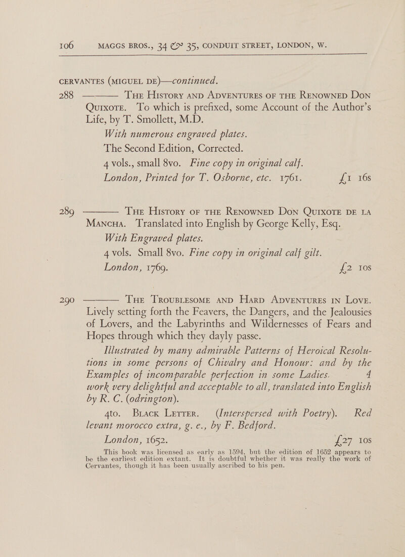  CERVANTES (MIGUEL DE)—continued.   288 — Tue History anpD ADVENTURES OF THE RENOWNED Don Quixote. To which is prefixed, some Account of the Author’s Life, by T. Smollett, M.D. With numerous engraved plates. The Second Edition, Corrected. 4 vols., small 8vo. Fine copy in original calf. London, Printed for T. Osborne, etc. 1761. BET 289 ————— Tue History of THE RENowNED Don QUIXOTE DE LA Mancna. Translated into English by George Kelly, Esq. With Engraved plates. 4 vols. Small 8vo. Fine copy in original calf gilt. London, 1769. £2 108 290 — THE TRovusLEsoME aND Harp ApveENTuRES IN Love. Lively setting forth the Feavers, the Dangers, and the Jealousies of Lovers, and the Labyrinths and Wildernesses of Fears and Hopes through which they dayly passe. Illustrated by many admirable Patterns of Heroical Resolu- tions in some persons of Chivalry and Honour: and by the Examples of incomparable perfection in some Ladies. © 4 work very delightful and acceptable to all, translated into English by R. C. (odrington). 4to. Brack Lerrer. (Interspersed with Poetry). Red Levant morocco extra, g.e., by F. Bedford. London, 1652. p27 465 This book was licensed as early as 1594, but the edition of 1652 appears to be the earliest edition extant. It is doubtful whether it was really the work of Cervantes, though it has been usually ascribed to his pen.