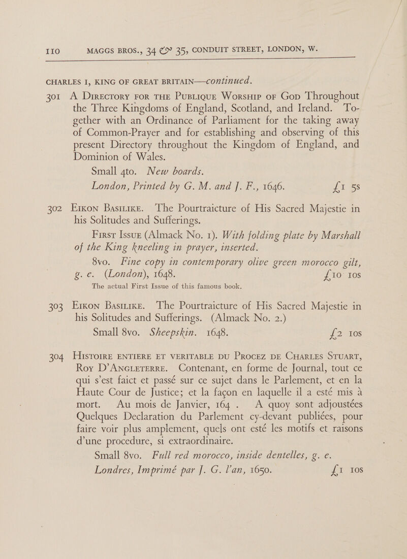 CHARLES I, KING OF GREAT BRITAIN—continued. shout 301 A Drrecrory ror THE PustiquE Worsuip or Gop Throug the Three Kingdoms of England, Scotland, and Ireland. o- gether with an Ordinance of Parliament for the taking away of Common-Prayer and for establishing and observing of this present Directory throughout the Kingdom of England, and Dominion of Wales. Small 4to. New boards. London, Printed by G. M. and J. F., 1646. {i 302 Eixon Basmixe. ‘The Pourtraicture of His Sacred Majestie in his Solitudes and Sufferings. First Issuz (Almack No. 1). With folding plate by Marshall of the King kneeling in prayer, inserted. 8vo. fine copy in contemporary olive green morocco gilt, g.e. (London), 1648. {£10 Ios The actual First Issue of this famous book. 303. Erxon Basiirxe. The Pourtraicture of His Sacred Majestie in his Solitudes and Sufferings. (Almack No. 2.) Small 8vo. Sheepskin. 1648. {2 10s 304 HIsTroiRE ENTIERE ET VERITABLE DU PROCEZ DE CHARLES STUART, Roy D’ ANGLETERRE. Contenant, en forme de Journal, tout ce qui s’est faict et passé sur ce sujet dans le Parlement, et en la Haute Cour de Justice; et la fagon en laquelle il a esté mis a mort. Au mois de Janvier, 164 . A quoy sont adjoustées Quelques Declaration du Parlement cy-devant publices, pour faire voir plus amplement, quels ont este les motifs et raisons d’une procedure, si extraordinaire. Small 8vo. Full red morocco, inside dentelles, g. e. Londres, Imprimé par J]. G. Van, 1650. fi 10s