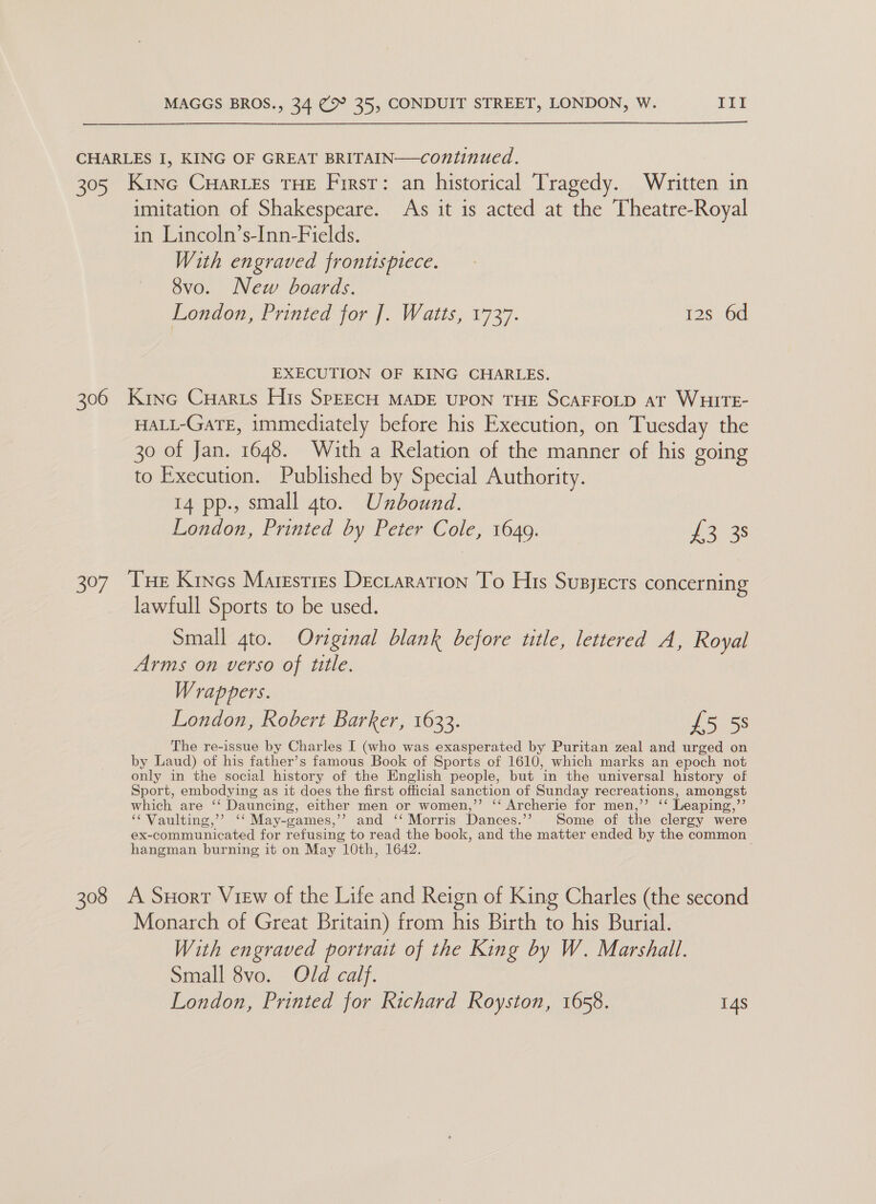  CHARLES I, KING OF GREAT BRITAIN—continued. 305 Kine Cuaries THE Firsr: an historical Tragedy. Written in imitation of Shakespeare. As it is acted at the Theatre-Royal in Lincoln’s-Inn-Fields. With engraved frontispiece. 8vo. New boards. London, Printed for ]. Watts, 1737. 12s 6d EXECUTION OF KING CHARLES. 306 Kinc CuHaris His SPEECH MADE UPON THE SCAFFOLD AT WHITE- HALL-GaTE, immediately before his Execution, on Tuesday the 30 of Jan. 1648. With a Relation of the manner of his going to Execution. Published by Special Authority. 14 pp., small gto. Unbound. London, Printed by Peter Cole, 1649. ie 3s 307 Tue Kincs Maresties Dectaration To His Supyecrs concerning lawfull Sports to be used. Small 4to. Original blank before title, lettered A, Royal Arms on verso of title. Wrappers. London, Robert Barker, 1633. £5 58 The re-issue by Charles I (who was exasperated by Puritan zeal and urged on by Laud) of his father’s famous Book of Sports of 1610, which marks an epoch not only in the social history of the English people, but in the universal history of Sport, embodying as it does the first official sanction of Sunday recreations, amongst which are ‘‘ Dauncing, either men or women,” ‘‘ Archerie for men,’’ ‘‘ Leaping,’’ ‘¢Vaulting,’? ‘‘ May-games,’’ and ‘‘ Morris Dances.’? Some of the clergy were ex-communicated for refusing to read the book, and the matter ended by the common hangman burning it on May 10th, 1642. 308 A Suort View of the Life and Reign of King Charles (the second Monarch of Great Britain) from his Birth to his Burial. With engraved portrait of the King by W. Marshall. Small 8vo. Old calf. London, Printed for Richard Royston, 1658. 14s