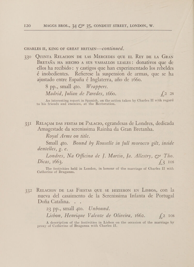 CHARLES II, KING OF GREAT BRITAIN—continued. 330 Quinra ReELacton DE Las MERCEDES QUE EL REY DE LA GRAN BRETANA HA HECHO A SUS VASSALLOS LEALES: donativos que de ellos ha recibido: y castigos que han experimentado los rebeldes é inobedientes. Refierese la suspension de armas, que se ha ajustado entre Espafia é Inglaterra, afio de 1660. 8 pp., small gto. Wrappers. Madrid, Julian de Paredes, 1660. ef 22s An interesting report in Spanish, on the action taken by Charles IT with regard to his friends and enemies, at the Restoration. 331 RELAcaM DAs FESTAS DE Patacio, egrandesas de Londres, dedicada Amagestade da serenissima Rainha da Gran Bretanha. Royal Arms on title. Small ato. Bound by Rouselle in full morocco gilt, inside dentelles, g. e. Londres, Na Officina de J. Martin, Ja. Allestry, ¢» Tho. Dicas, 1663. deg els The festivities held in London, in honour of the marriage of Charles IT with Catherine of Braganza. 332 RELACION DE LAS FIESTAS QUE SE HIZIERON EN Lispoa, con la nueva del casaimento de la Serenissima Infanta de Portugal Dona Catalina. 23 pp., small gto. Unbound. Lisbon, Henrique Valente de Oliveira, 1662. {2 ios A description of the festivities in Lisbon on the occasion of the marriage by proxy of Catherine of Braganza with Charles II.