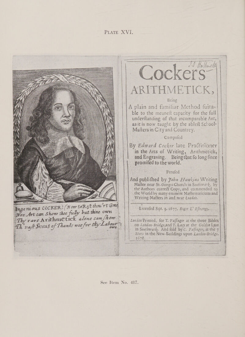 PUATE ~Vl, ; : cere 4 4 set mies eo ORS it es P etnies RON ante maces SS TT Oh Jb. Hi, Unnid| 4 | ae iG      A plain and familiar Method fuita-{ | ble to the meaneft capacity for the full) |. underftanding of that incomparable Art, 5 | | asitis now taught by the ableit School- 1 |. Mafters in City and Countrey. : Compoted | | | |By Edward Cocker \ate Practitioner | |_ | in the Arts of Writing, Arithmetick,| | | ne and Engraving. Beingthat fo long fince| | || promifed to the world. ay     2 Perufed... ‘| And publifhed by Joba Hawkins Writing | | Matter near St. Georges Church in Southwark, by | | _the Authors corre@ Copy, and commended to | 7 | the World by many eminent Mathematictansand | | | | Writing-Mafters in and near London. oo    “Licenfed Sept. 3.1699, Rage L Effrange. | 4     - in Southwark. And fold by c. Paffinger, arthe 7| || Stars in the New-Buildings upon London-Bridge. |_|. . 7 | | London Printed, for T. Pafinger ac the three Bibles| || wee for thy Lahoue 1 | on London-Bridge,and T. Lacy at the Golden Lyon  Rn    SS See Item No. 417.