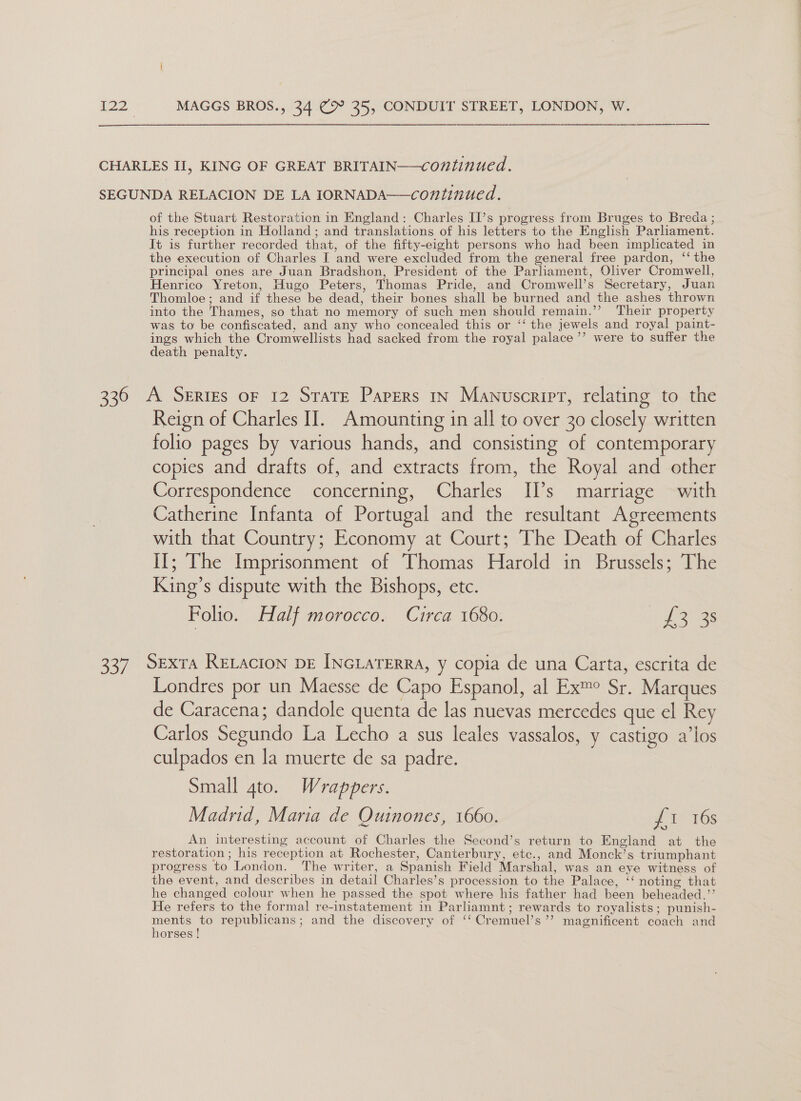 CHARLES II, KING OF GREAT BRITAIN—continued. SEGUNDA RELACION DE LA IORNADA—continued. of the Stuart Restoration in England: Charles II’s progress from Bruges to Breda ; his reception in Holland; and translations of his letters to the English Parliament. It is further recorded that, of the fifty-eight persons who had been implicated in the execution of Charles I and were excluded from the general free pardon, ‘‘ the principal ones are Juan Bradshon, President of the Parliament, Oliver Cromwell, Henrico Yreton, Hugo Peters, Thomas Pride, and Cromwell’s Secretary, Juan Thomloe; and if these be dead, their bones shall be burned and the ashes thrown into the Thames, so that no memory of such men should remain.’’ Their property was to be confiscated, and any who concealed this or ‘‘ the jewels and royal paint- ings which the Cromwellists had sacked from the royal palace ’’ were to suffer the death penalty. 336 A Series oF 12 Strate Papers In Manuscript, relating to the Reign of Charles II. Amounting in all to over 30 closely written folio pages by various hands, and consisting of contemporary copies and drafts of, and extracts from, the Royal and other Correspondence concerning, Charles IPs marriage with Catherine Infanta of Portugal and the resultant Agreements with that Country; Economy at Court; The Death of Charles II; The Imprisonment of Thomas Harold in Brussels; The King’s dispute with the Bishops, etc. Folio. Half morocco. Circa 1680. Ye ae: 337. SexrA RELAcION DE INGLATERRA, y copia de una Carta, escrita de Londres por un Maesse de Capo Espanol, al Ex™e Sr. Marques de Caracena; dandole quenta de las nuevas mercedes que el Rey Carlos Segundo La Lecho a sus leales vassalos, y castigo a’los culpados en la muerte de sa padre. Small 4to. Wrappers. Madrid, Maria de Ouinones, 1660. P1168 An interesting account of Charles the Second’s return to England at the restoration ; his reception at Rochester, Canterbury, etc., and Monck’s triumphant progress to London. The writer, a Spanish Field Marshal, was an eye witness of the event, and describes in detail Charles’s procession to the Palace, ‘‘ noting that he changed colour when he passed the spot where his father had been beheaded.”’ He refers to the formal re-instatement in Parliamnt; rewards to royalists; punish- se to republicans; and the discovery of ‘‘ Cremuel’s’’ magnificent coach and orses !