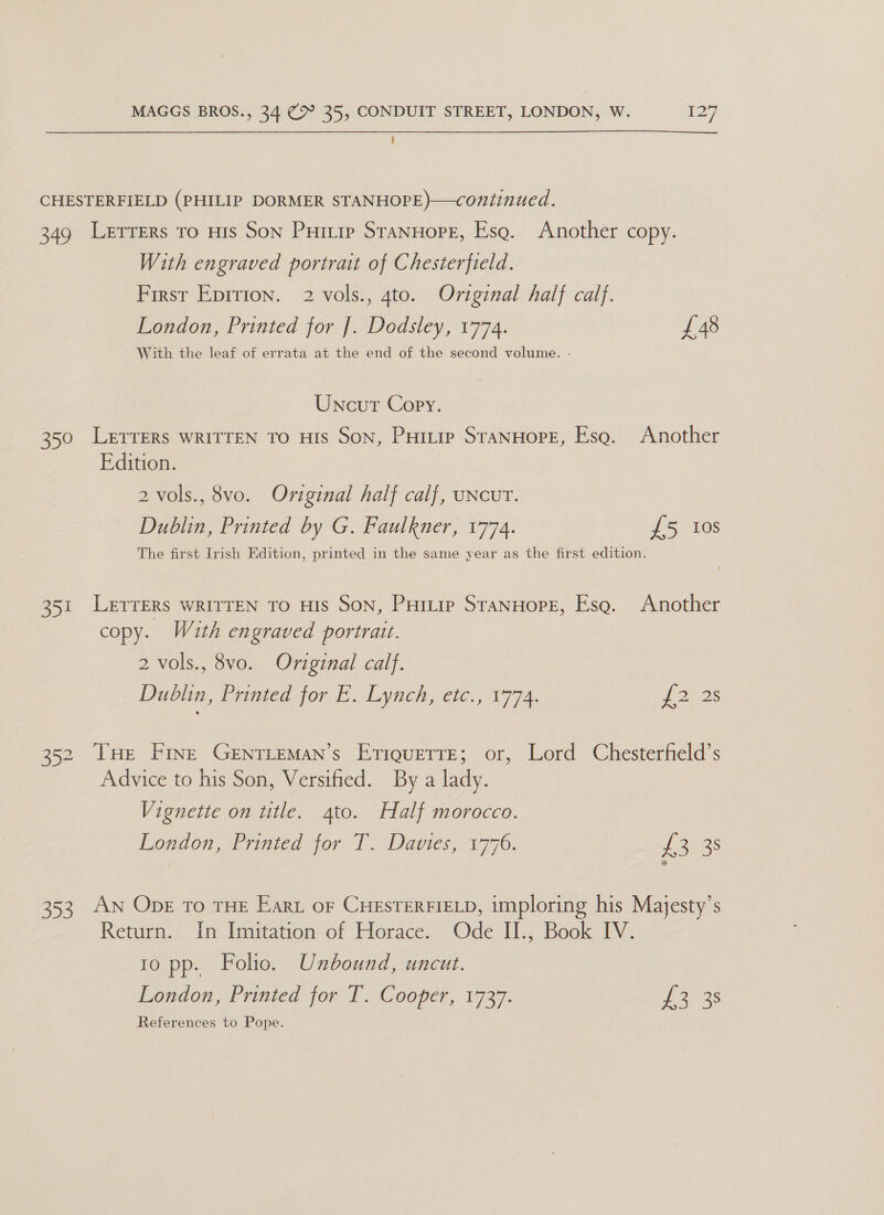 CHESTERFIELD (PHILIP DORMER STANHOPE)—continued. 349 Lerrers ro HIs Son Puitip StanHopE, Esq. Another copy. With engraved portrat of Chesterfield. First Eprrion. 2 vols., 4to. Original half calf. London, Printed for J. Dodsley, 1774. £48 With the leaf of errata at the end of the second volume. - Uncur Copy. 350 LETTERS WRITTEN To HIS Son, PHtuip SranHore, Esa. Another Edition. 2 vols., 8vo. Oviginal half calf, uNcUT. Dublin, Printed by G. Faulkner, 1774. £5 10s The first Irish Edition, printed in the same year as the first edition. 351 LETTERS WRITTEN TO HIS SON, Puitip SranHope, Esa. Another copy. With engraved portrait. 2 vols., 8vo. Original calf. Duolin,. Printed for E. Lynch ete.,. 1974. £228 352 THe Fine GentLeman’s EriquetrE; or, Lord Chesterfield’s Advice to his Son, Versified. By a lady. Vignette on title. 4to. Half morocco. London, frnted jor T. Davies, 1776. es 353 AN ODE To THE Eart or CHESTERFIELD, imploring his Majesty’s Return... Int Imitation of Horace, Ode I1., Book 1V. 10 pp. Folio. Unbound, uncut. London Printed for Ts sCooper,. 1737: Lo 3s References to Pope.