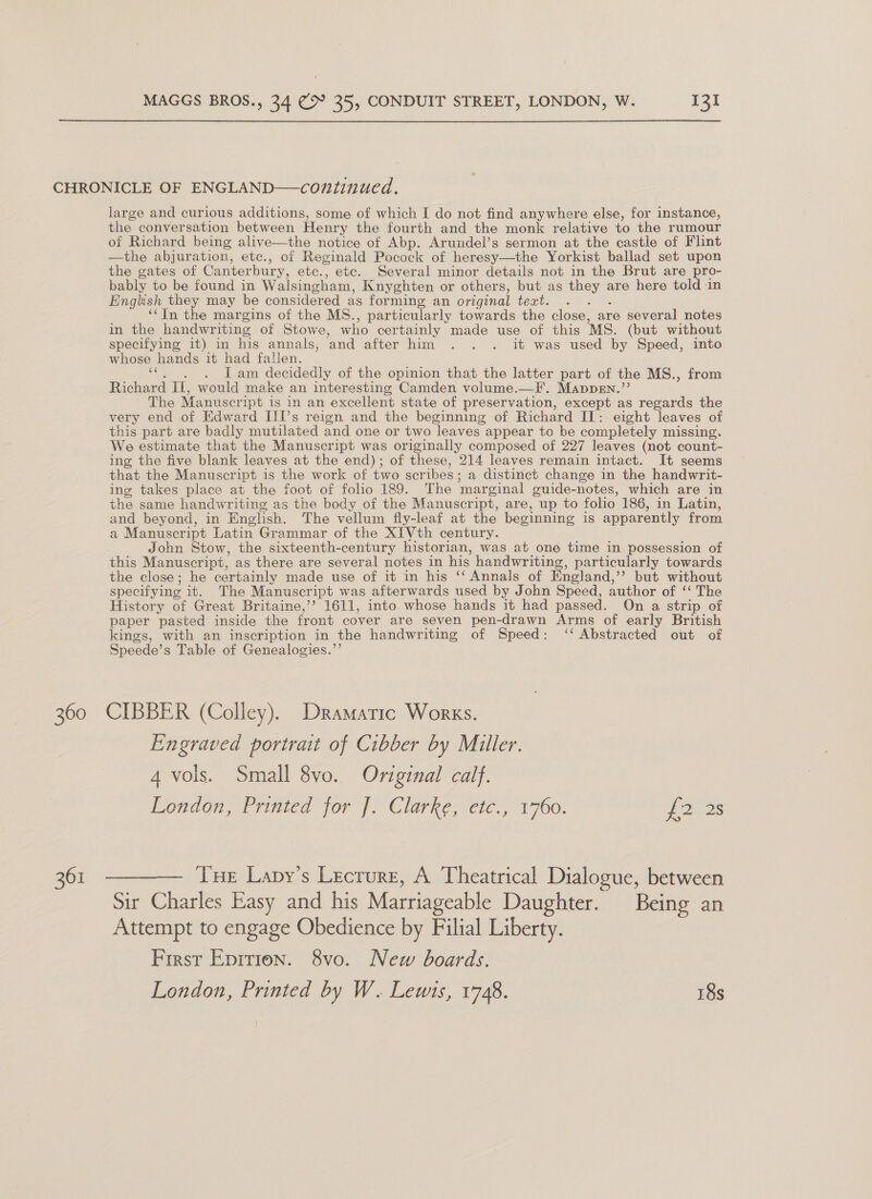 360 361 large and curious additions, some of which I do not find anywhere else, for instance, the conversation between Henry the fourth and the monk relative to the rumour of Richard being alive—the notice of Abp. Arundel’s sermon at the castle of Flint —the abjuration, etc., of Reginald Pocock of heresy—the Yorkist ballad set upon the gates of Canter bury, etc., etc. Several minor details not in the Brut are pro- bably to be found in Walsingham, Knyghten or others, but as ae are here told in English they may be considered as forming an original teat. : ‘‘In the margins of the MS., particularly towards the close, are several notes in the handwriting of Stowe, who certainly made use of this MS. (but without specifying it) in his annals, ‘and after him . . . it was used by Speed, into whose hands it had fallen. . Jam decidedly of the opinion that the latter part of the MS., from Richard Il, would make an interesting Camden volume.—F’, Mappgn.”’ The Manuscr ipt is in an excellent state of preservation, except as regards the very end of Edward IIIs reign and the beginning of Richard I: eight leaves of this part are badly mutilated and one or two leaves | appear to be completely missing. We estimate that the Manuscript was originally composed of 227 leaves (not count- ing the five blank leaves at the end); of these, 214 leaves remain intact. It seems that the Manuscript is the work of two scribes : a distinct change in the handwrit- ing takes place at the foot of folio 189. The ‘marginal guide-notes, which are in the same handwriting as the body of the Manuscript, are, up to folio 186, in Latin, and beyond, in English. The vellum fly-leaf at the beginning 18 apparently from a Manuscript Latin Grammar of the XIVth century. John Stow, the sixteenth-century historian, was at one time in possession of this Manuscript, as there are several notes in his handwriting, particularly towards the close; he certainly made use of it in his ‘‘ Annals of England, but without specifying it. The Manuscript was afterwards used by John Speed, author of ‘ The History of Great Britaine,’’ 1611, into whose hands it had passed. On a strip of paper pasted inside the front cover are seven pen-drawn Arms of early British kings, with an inscription in the handwriting of Speed: ‘‘ Abstracted out of Speede’ s Table of Genealogies.”’ CIBBER (Colley). Dramatic Works. Engraved portrait of Cibber by Miller. 4 vols. Small 8vo. Original calf. London, Printed for J: Clarke; eic., “1760. 203s Tue Lapy’s Lecrure, A Theatrical Dialogue, between Sir Charles Easy and his Matriageable Daughter. Being an Attempt to engage Obedience by Filial Liberty. Firsr Eprrien. 8vo. New boards. London, Printed by W. Lewis, 1748. 18s ]