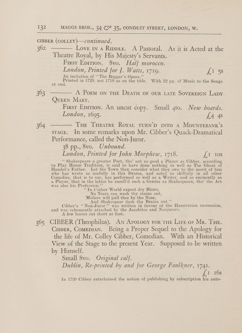   CIBBER (COLLEY )—continued. 362 ———— Love ina Rippre. A Pastoral. As it is Acted at the Theatre Royal, by His Majesty’s Servants. First Eprrion. 8vo. Half morocco. London, Printed for J. Watts, 1719. ET 55 An imitation of ‘‘The Beggar’s Opera.’’ : ce in 1729, not 1719 as on the title. With 22 pp. of Music to the Songs at end. 363 ———— A Poem on THe Deatu oF our LATE SOVEREIGN Lapy Queen Mary. | First Eprrion. An uncut copy. Small 4to. New boards. London, 1695. £4 4s 364 ———— Tue Tueatre Royat TurN’D Intro a MouNTEBANK’S STAGE. In some remarks upon Mr. Cibber’s Quack-Dramatical Performance, called the Non-Juror. ; 38 pp., 8vo. Unbound. London, Printed for John Morphew, 1718. £1 Ios ‘‘ Shakespeare a greater Poet, tho’ not so good a Player as Cibber, according to Play House Tradition, is said to have done nothing so well as The Ghost of Hamlet’s Father. Let the Town then consider what they owe to the merit of him who has wrote so usefully in this Drama, and acted so skilfully in all other Comedies, that is to say, has performed so well as a Writer, and so eminently as a Player, that in the latter he excell’d such a Genius as Shakespeare, tho’ the Art was also his Profession.’’ “‘Tn t’other World expect dry Blows, No Tears can wash thy stains out, Moliere will pull thee by the Nose, And Shakespear dash thy Brains out.”’ Cibber’s ‘‘ Non-Juror’’ was written in favour of the Hanoverian succession, and was vehemently attacked by the Jacobites and Nonjurors. A few leaves cut short at foot. 365 CIBBER (Theophilus). An Apotocy For THE Lirz or Mr. THE. CrppEr, CoMEDIAN. Being a Proper Sequel to the Apology for the life of Mr. Colley Cibber, Comedian. With an Historical View of the Stage to the present Year. Supposed to be written by Himself. Small 8vo. Original calf. Dublin, Re-printed by and for George Faulkner, 1741. ¥ 1° 16s In 1739 Cibber entertained the notion of publishing by subscription his auto-